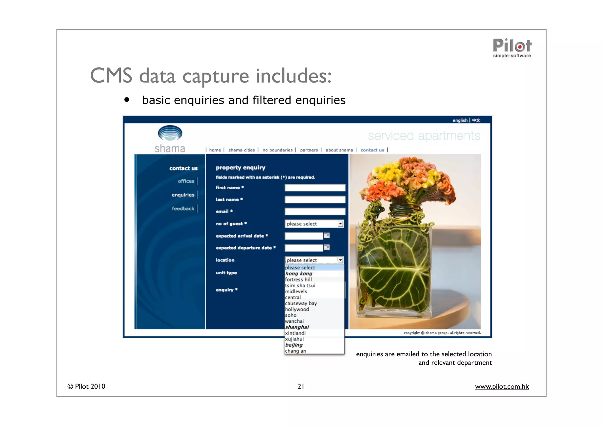 CMS data capture includes:
               •   basic enquiries and filtered enquiries




                                                            enquiries are emailed to the selected location
                                                                                 and relevant department


© Pilot 2010                                   21                                                   www.pilot.com.hk
 
