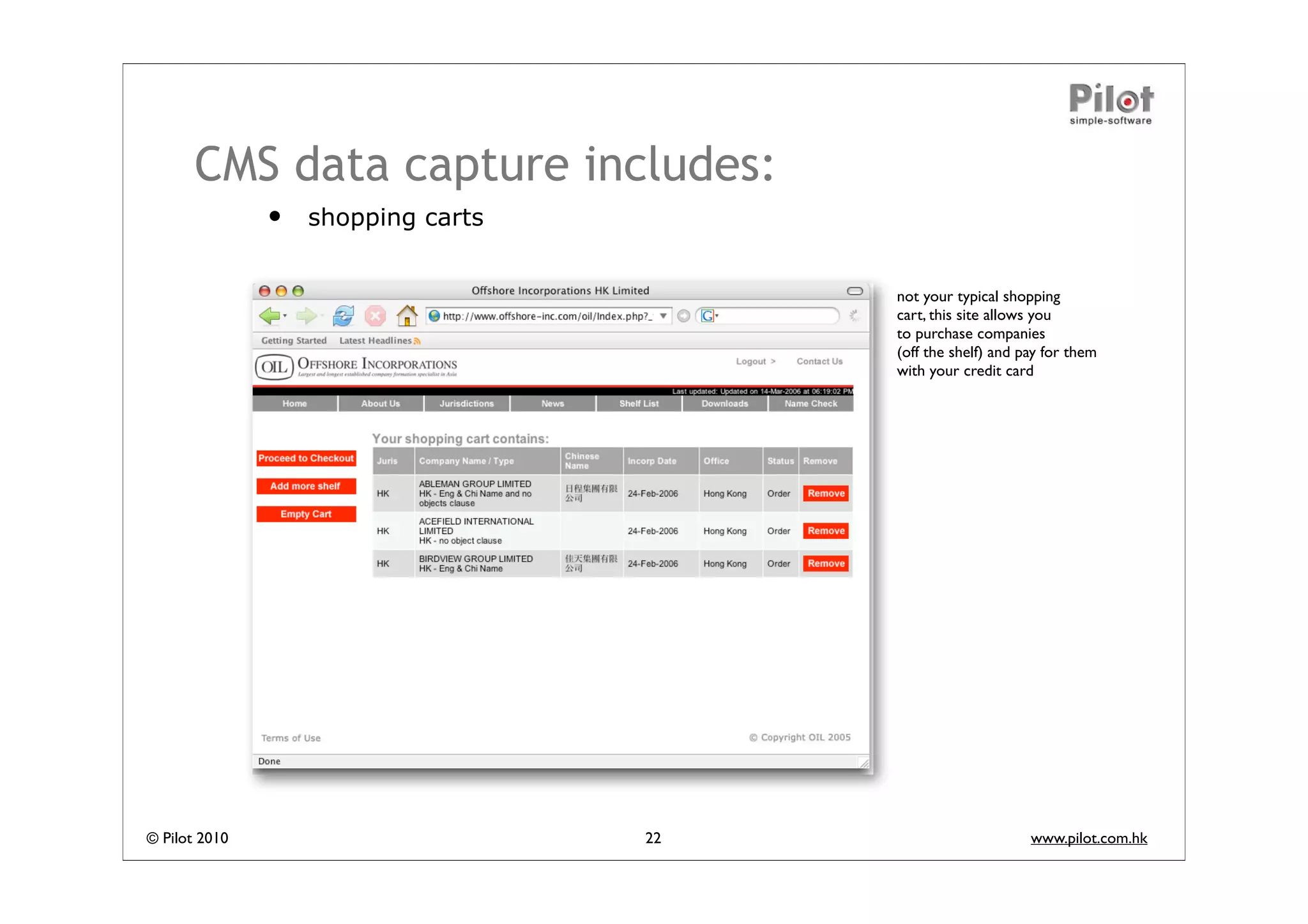 CMS data capture includes:
               •   shopping carts


                                         not your typical shopping
                                         cart, this site allows you
                                         to purchase companies
                                         (off the shelf) and pay for them
                                         with your credit card




© Pilot 2010                        22                        www.pilot.com.hk
 