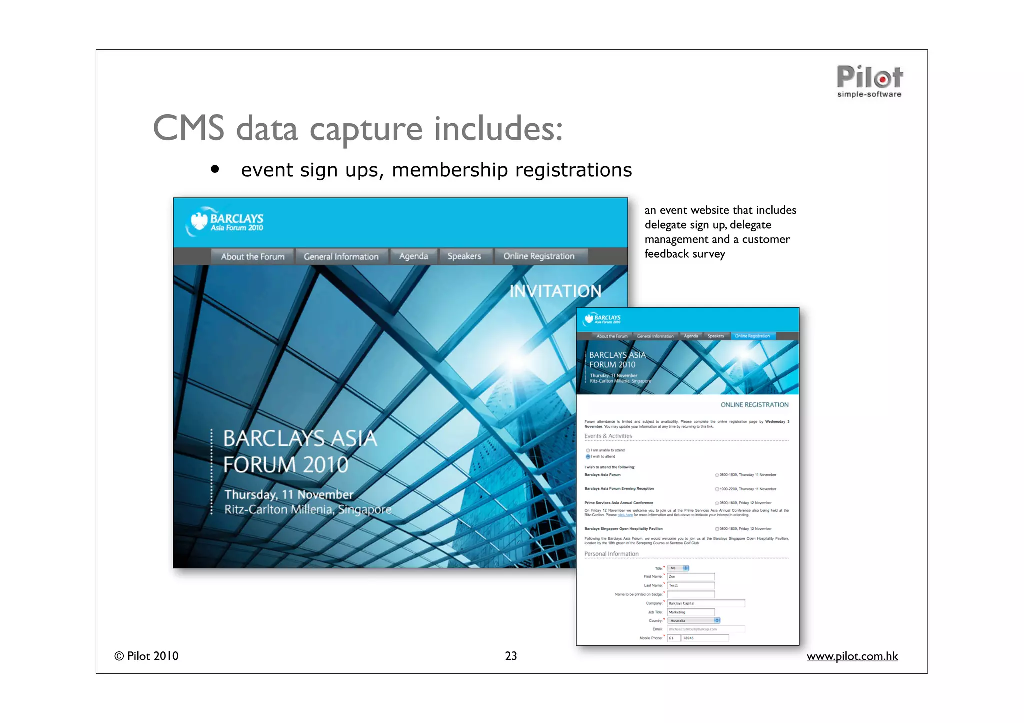 CMS data capture includes:
               •   event sign ups, membership registrations
                                                              an event website that includes
                                                              delegate sign up, delegate
                                                              management and a customer
                                                              feedback survey




© Pilot 2010                                 23                                                www.pilot.com.hk
 