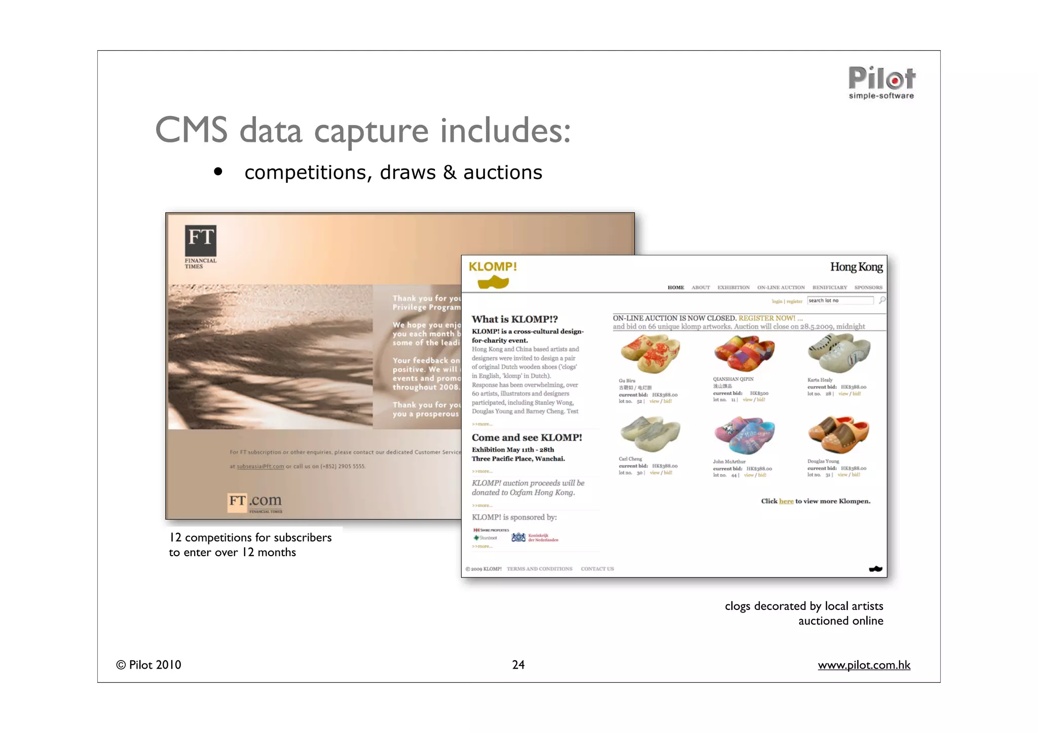 CMS data capture includes:
                 •     competitions, draws & auctions




         12 competitions for subscribers
         to enter over 12 months



                                                        clogs decorated by local artists
                                                                      auctioned online


© Pilot 2010                                     24                       www.pilot.com.hk
 
