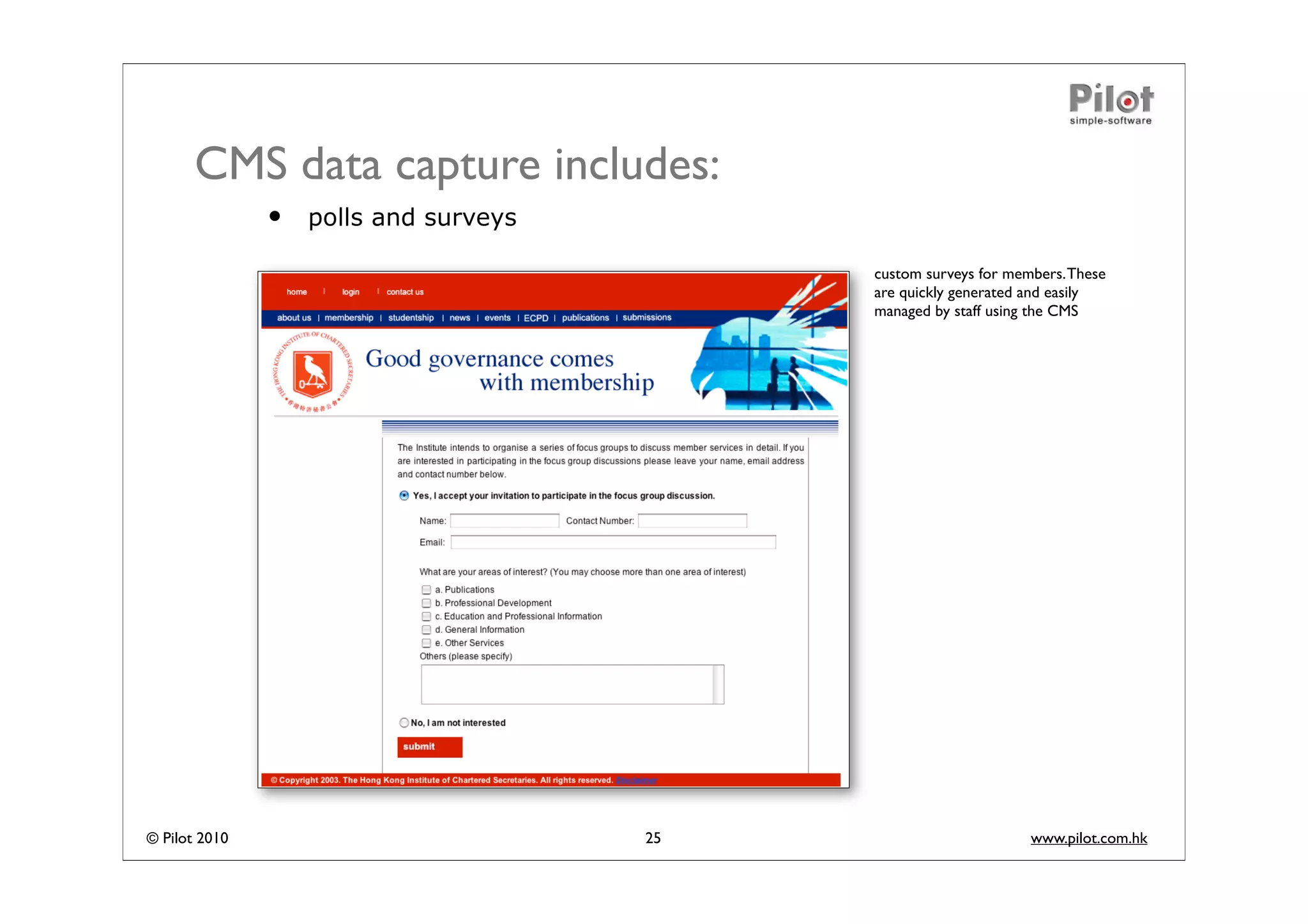 CMS data capture includes:
               •   polls and surveys

                                            custom surveys for members. These
                                            are quickly generated and easily
                                            managed by staff using the CMS




© Pilot 2010                           25                         www.pilot.com.hk
 