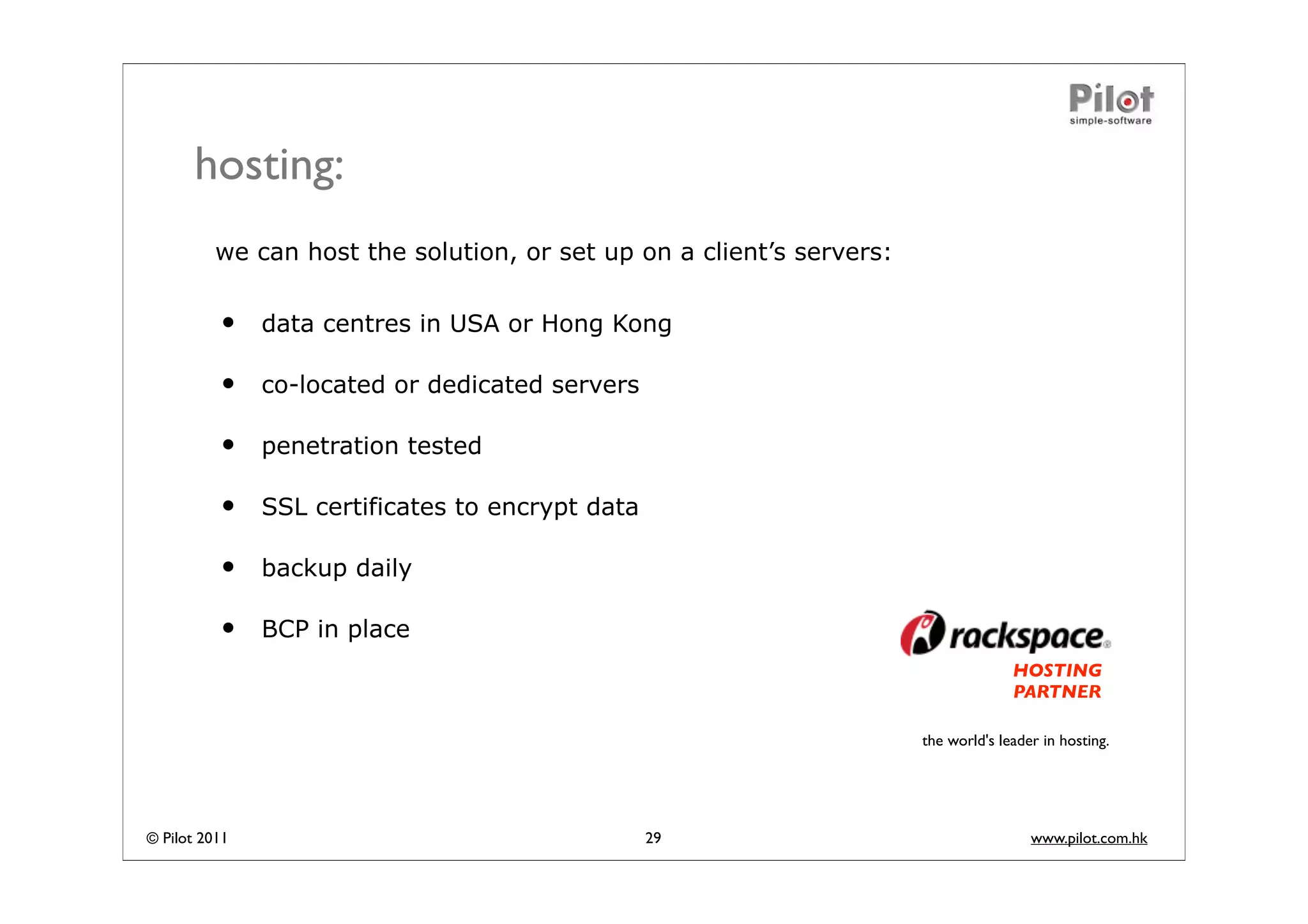 hosting:
          we can host the solution, or set up on a client’s servers:


          •    data centres in USA or Hong Kong

          •    co-located or dedicated servers

          •    penetration tested

          •    SSL certificates to encrypt data

          •    backup daily

          •    BCP in place
                                                                                     HOSTING
                                                                                     PARTNER

                                                                       the world's leader in hosting.




© Pilot 2011                                      29                                    www.pilot.com.hk
 