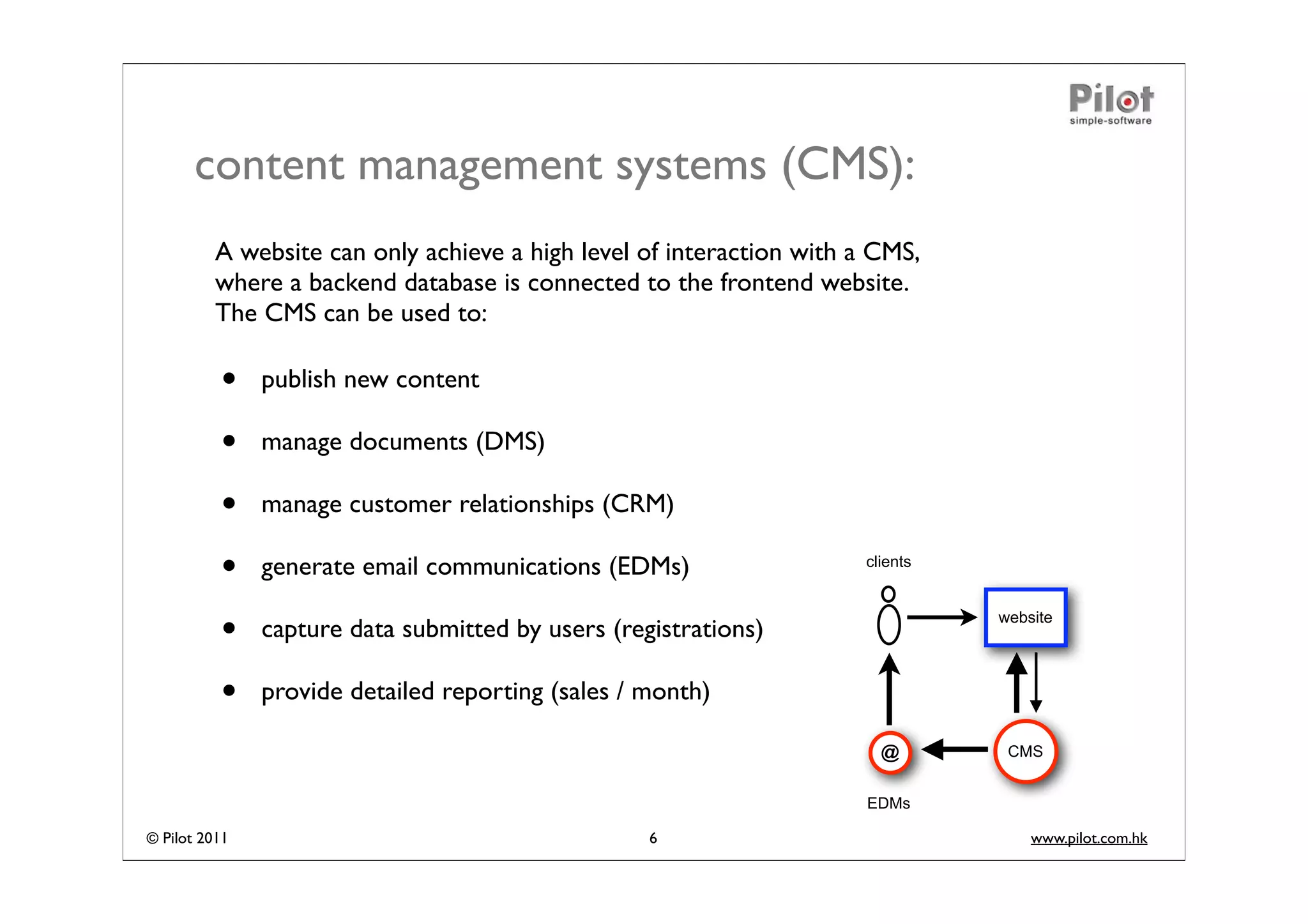 content management systems (CMS):
          A website can only achieve a high level of interaction with a CMS,
          where a backend database is connected to the frontend website.
          The CMS can be used to:

          •    publish new content

          •    manage documents (DMS)

          •    manage customer relationships (CRM)

          •    generate email communications (EDMs)                   clients



          •    capture data submitted by users (registrations)
                                                                                website




          •    provide detailed reporting (sales / month)

                                                                        @        CMS


                                                                       EDMs

© Pilot 2011                                       6                                www.pilot.com.hk
 