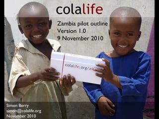 Simon Berry
simon@colalife.org
November 2010
colalife
Zambia pilot outline
Version 1.0
9 November 2010
 