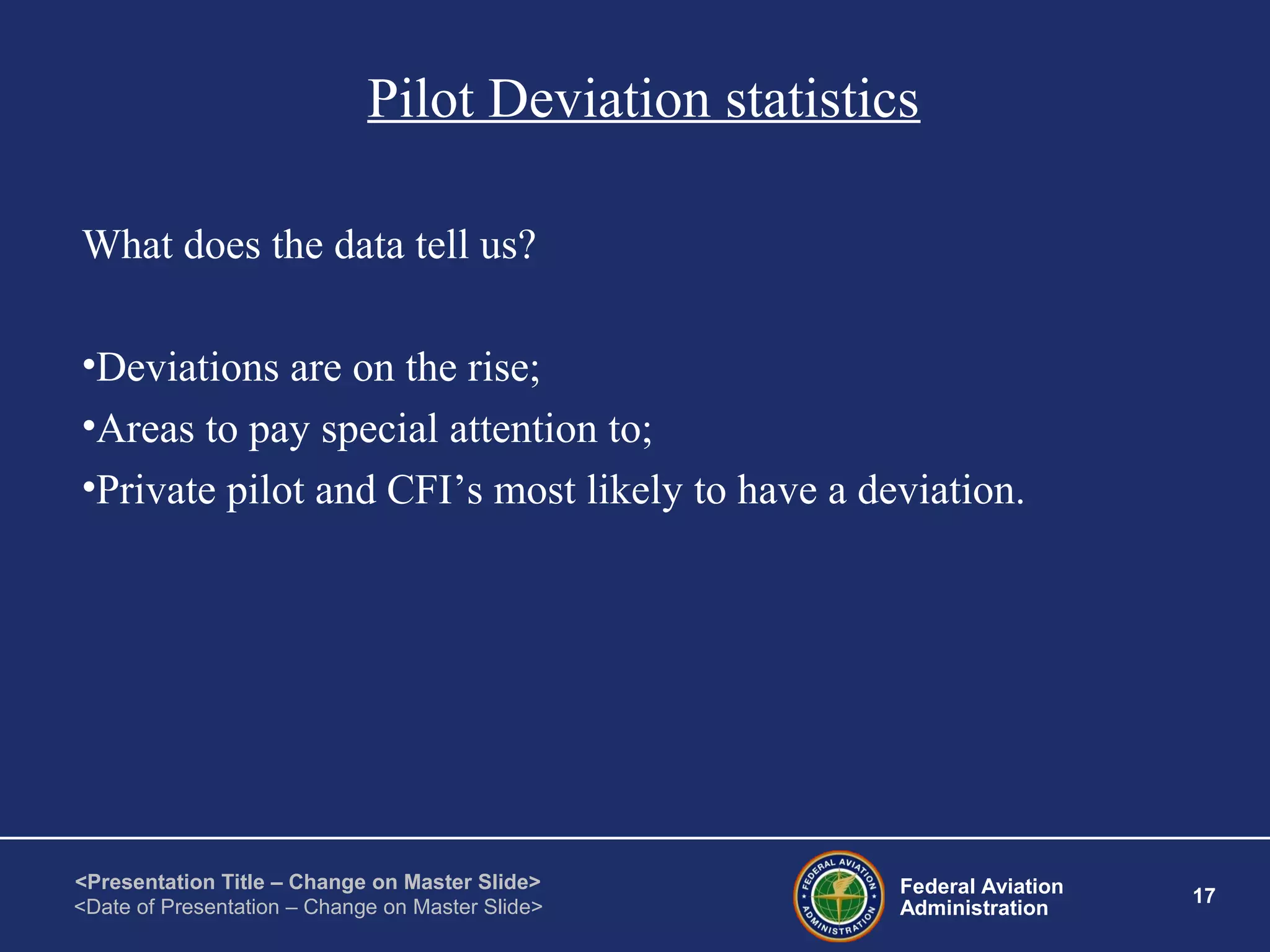Federal Aviation
Administration
17
<Presentation Title – Change on Master Slide>
<Date of Presentation – Change on Master Slide>
Pilot Deviation statistics
What does the data tell us?
•Deviations are on the rise;
•Areas to pay special attention to;
•Private pilot and CFI’s most likely to have a deviation.
 