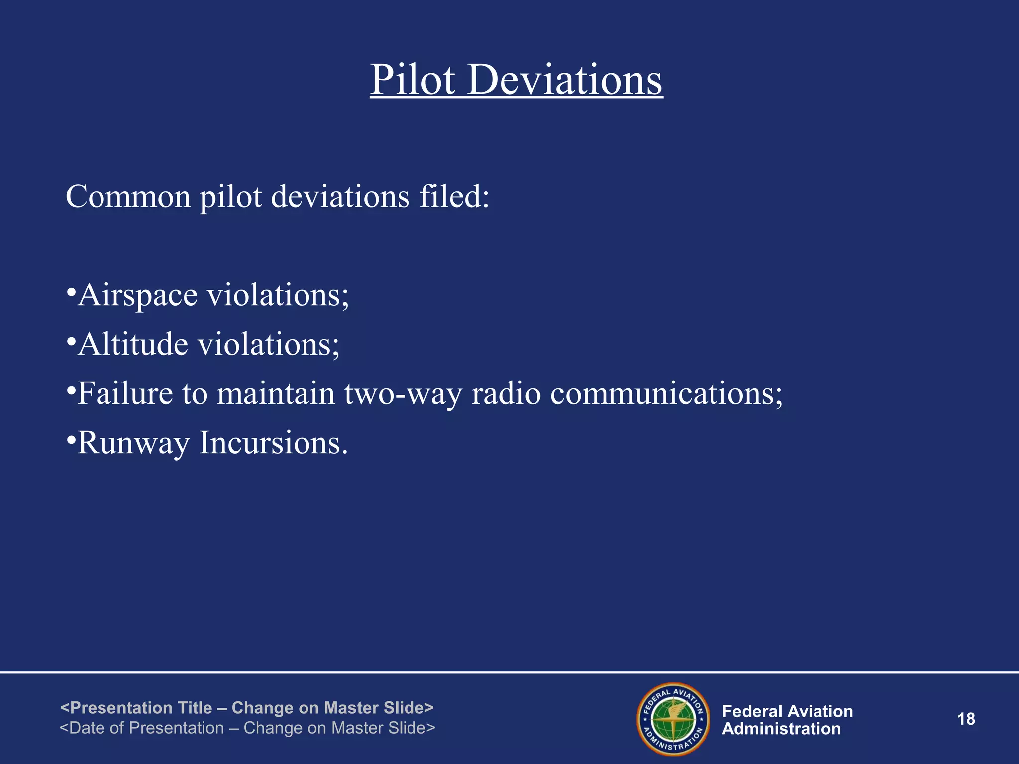 Federal Aviation
Administration
18
<Presentation Title – Change on Master Slide>
<Date of Presentation – Change on Master Slide>
Pilot Deviations
Common pilot deviations filed:
•Airspace violations;
•Altitude violations;
•Failure to maintain two-way radio communications;
•Runway Incursions.
 