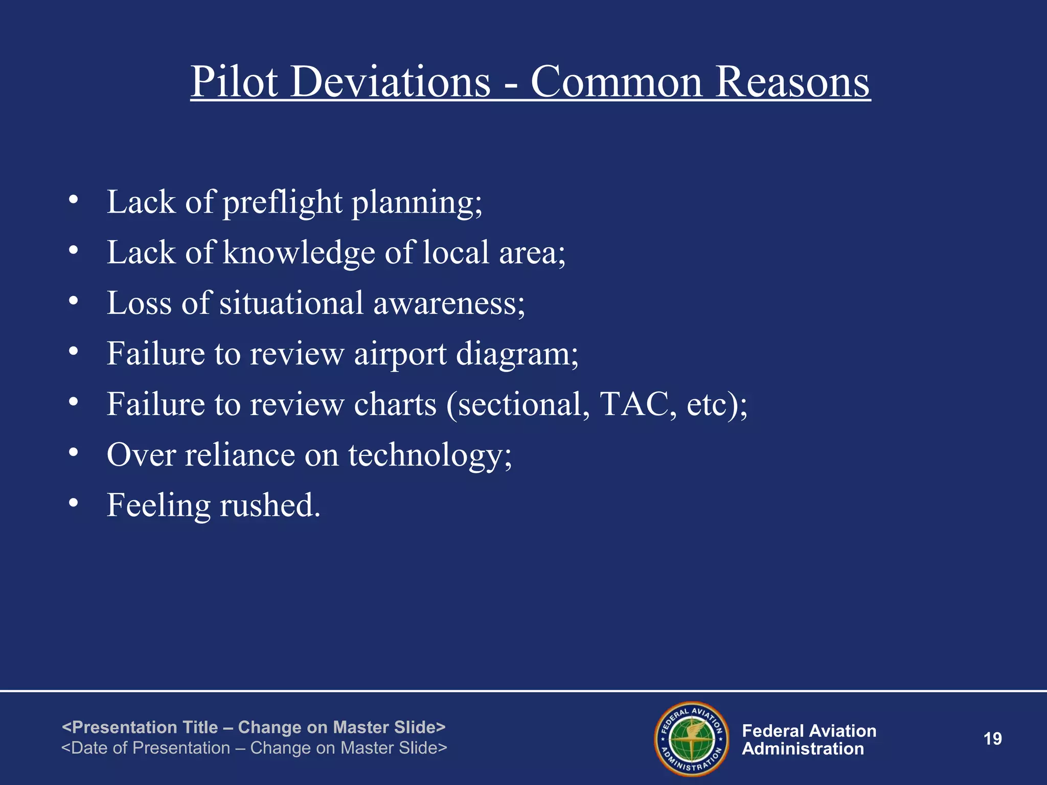 Federal Aviation
Administration
19
<Presentation Title – Change on Master Slide>
<Date of Presentation – Change on Master Slide>
Pilot Deviations - Common Reasons
• Lack of preflight planning;
• Lack of knowledge of local area;
• Loss of situational awareness;
• Failure to review airport diagram;
• Failure to review charts (sectional, TAC, etc);
• Over reliance on technology;
• Feeling rushed.
 