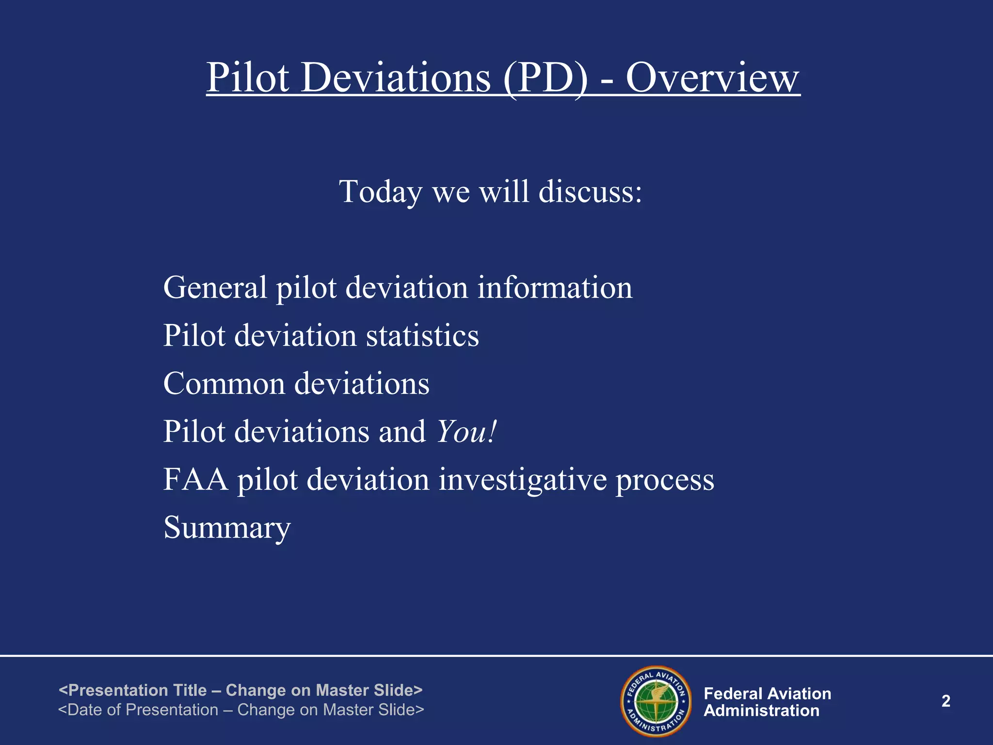 Federal Aviation
Administration
2
<Presentation Title – Change on Master Slide>
<Date of Presentation – Change on Master Slide>
Pilot Deviations (PD) - Overview
Today we will discuss:
General pilot deviation information
Pilot deviation statistics
Common deviations
Pilot deviations and You!
FAA pilot deviation investigative process
Summary
 