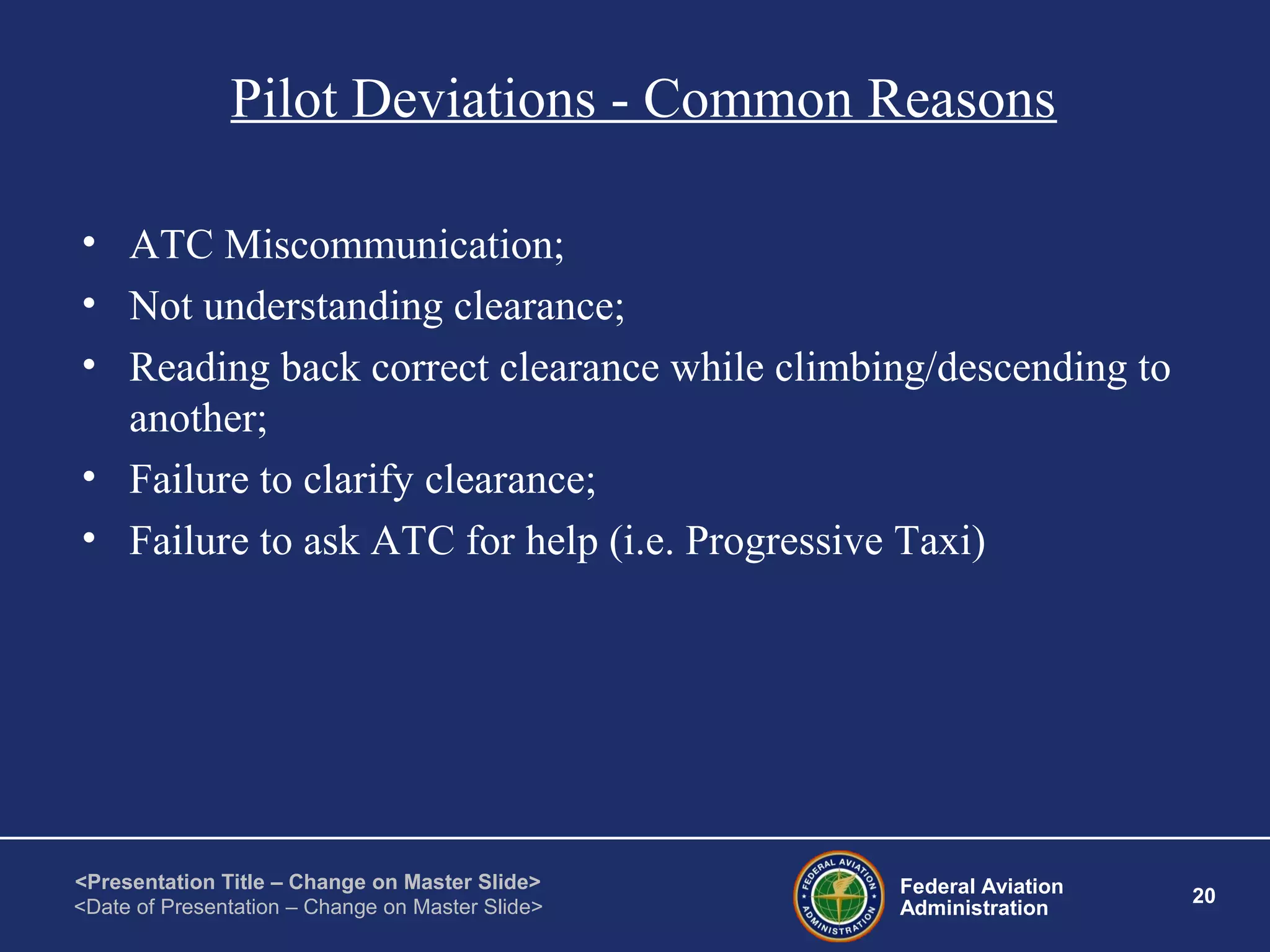 Federal Aviation
Administration
20
<Presentation Title – Change on Master Slide>
<Date of Presentation – Change on Master Slide>
Pilot Deviations - Common Reasons
• ATC Miscommunication;
• Not understanding clearance;
• Reading back correct clearance while climbing/descending to
another;
• Failure to clarify clearance;
• Failure to ask ATC for help (i.e. Progressive Taxi)
 