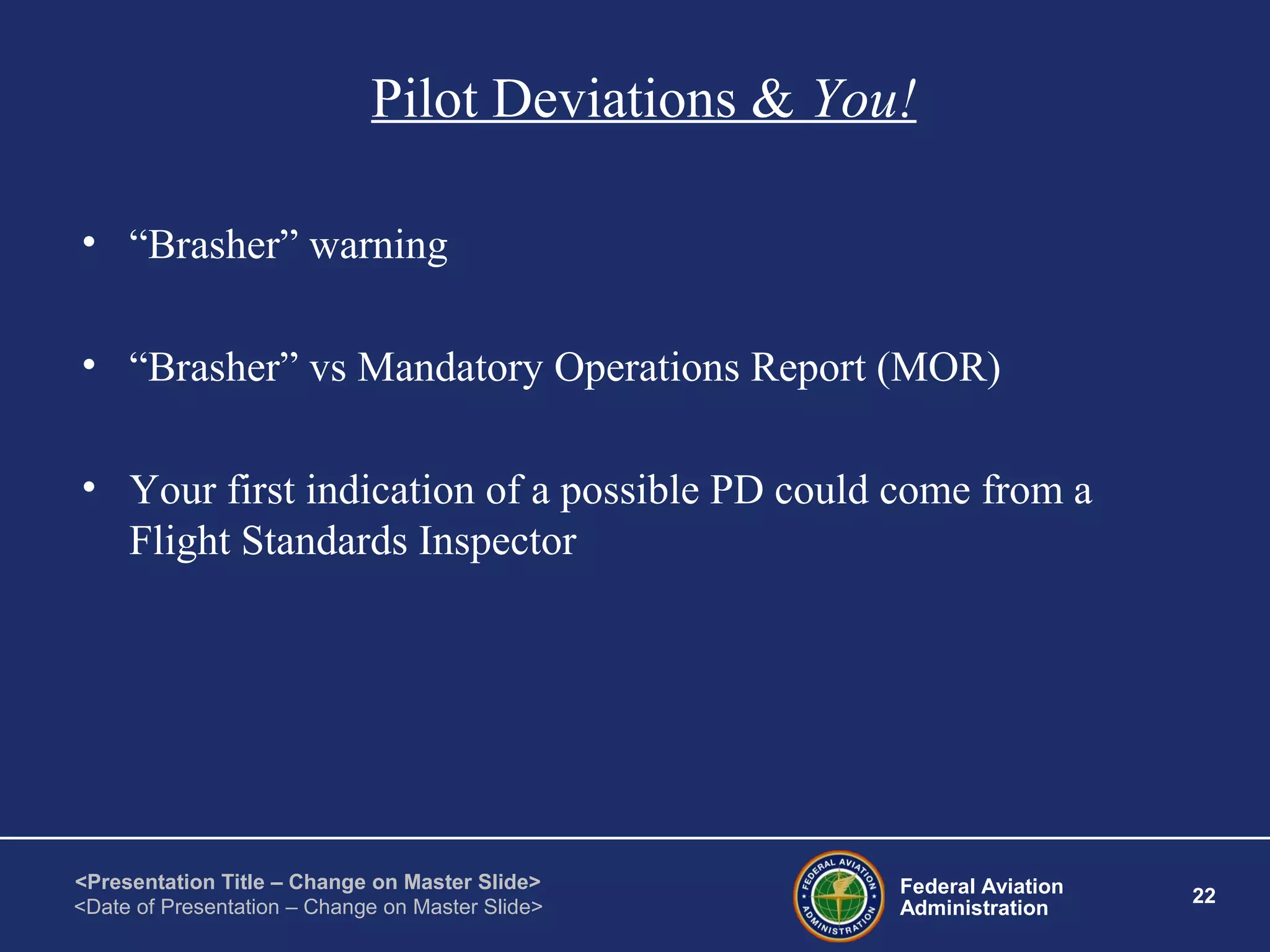 Federal Aviation
Administration
22
<Presentation Title – Change on Master Slide>
<Date of Presentation – Change on Master Slide>
Pilot Deviations & You!
• “Brasher” warning
• “Brasher” vs Mandatory Operations Report (MOR)
• Your first indication of a possible PD could come from a
Flight Standards Inspector
 