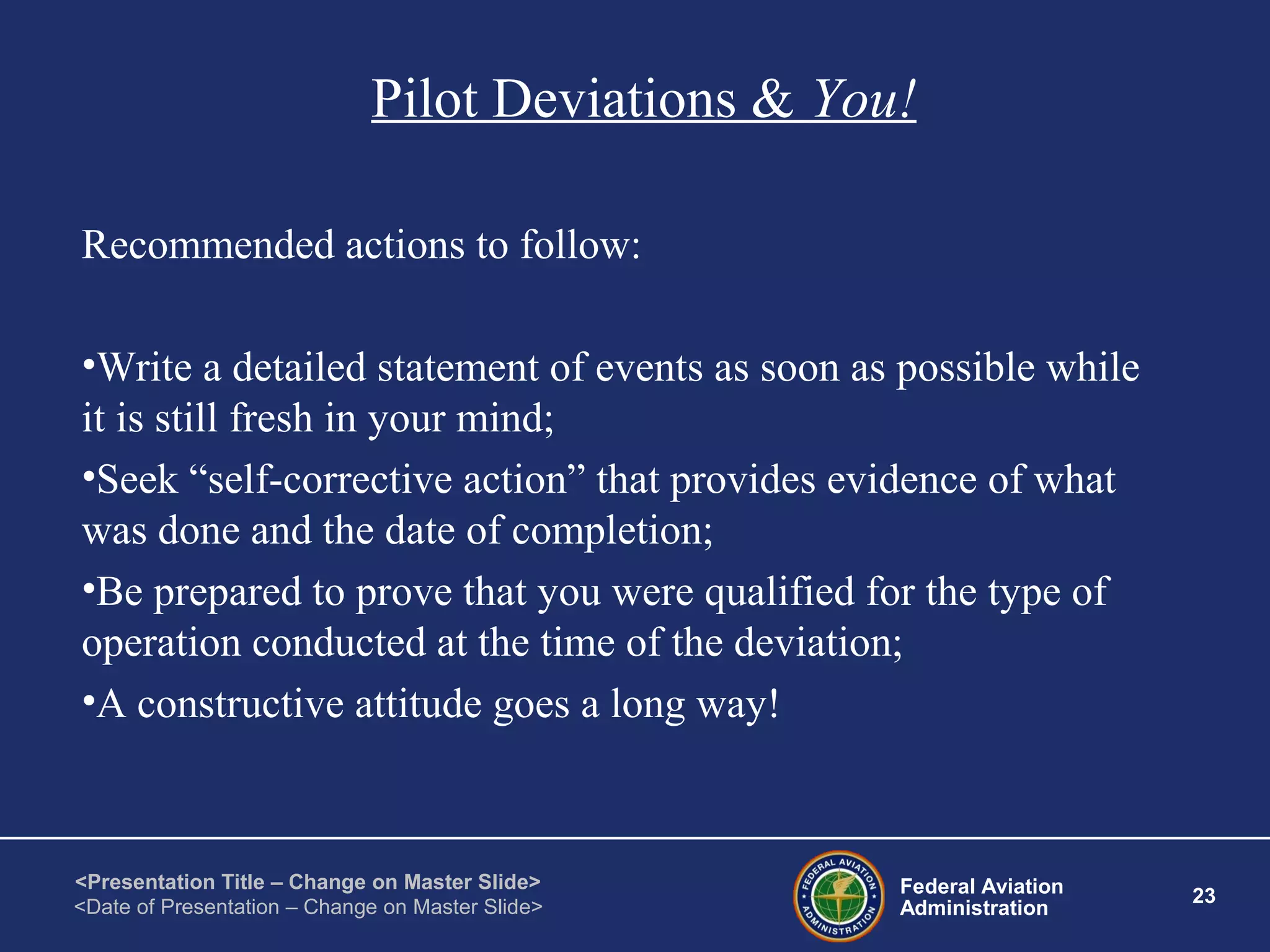 Federal Aviation
Administration
23
<Presentation Title – Change on Master Slide>
<Date of Presentation – Change on Master Slide>
Pilot Deviations & You!
Recommended actions to follow:
•Write a detailed statement of events as soon as possible while
it is still fresh in your mind;
•Seek “self-corrective action” that provides evidence of what
was done and the date of completion;
•Be prepared to prove that you were qualified for the type of
operation conducted at the time of the deviation;
•A constructive attitude goes a long way!
 