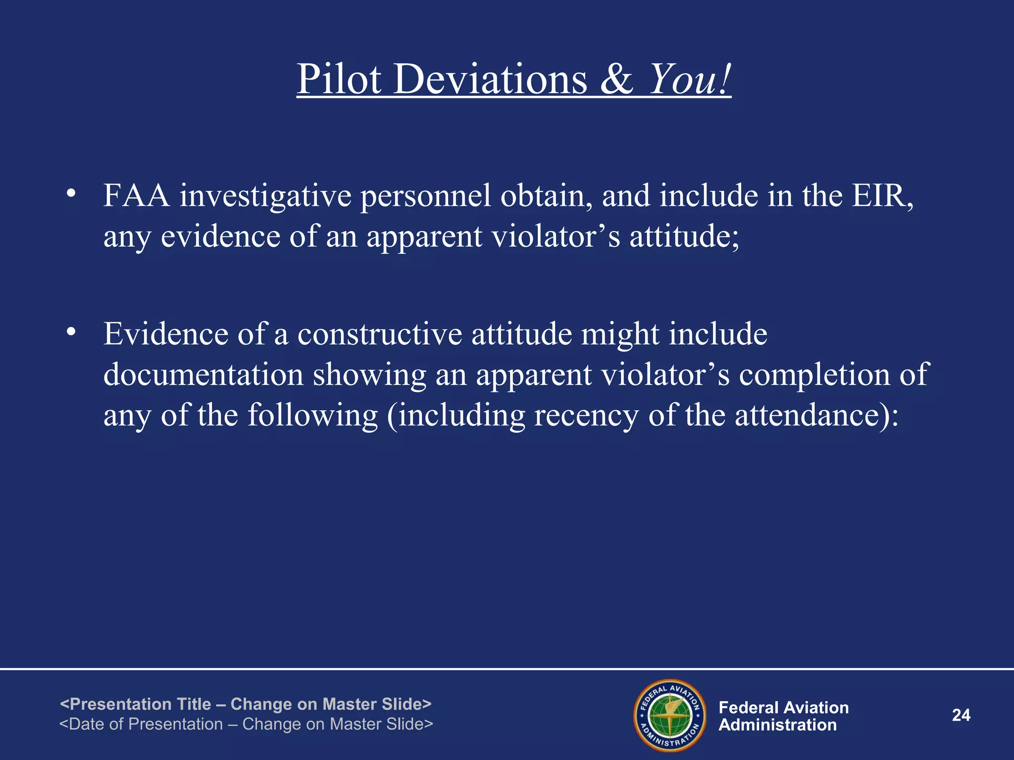 Federal Aviation
Administration
24
<Presentation Title – Change on Master Slide>
<Date of Presentation – Change on Master Slide>
Pilot Deviations & You!
• FAA investigative personnel obtain, and include in the EIR,
any evidence of an apparent violator’s attitude;
• Evidence of a constructive attitude might include
documentation showing an apparent violator’s completion of
any of the following (including recency of the attendance):
 