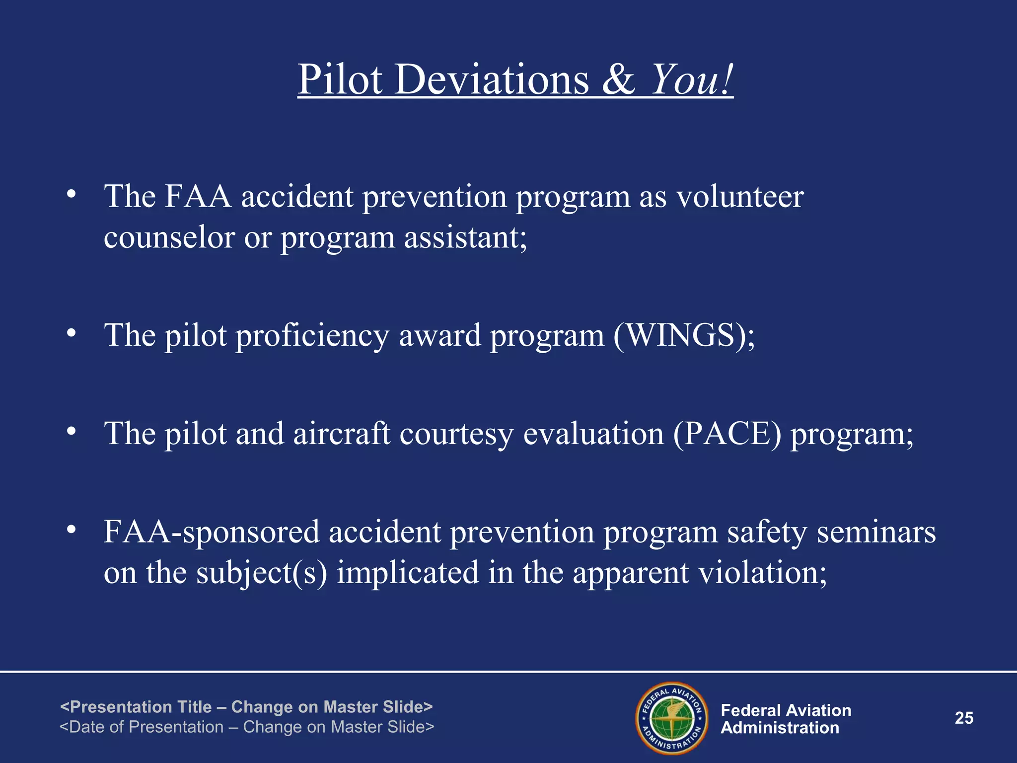Federal Aviation
Administration
25
<Presentation Title – Change on Master Slide>
<Date of Presentation – Change on Master Slide>
Pilot Deviations & You!
• The FAA accident prevention program as volunteer
counselor or program assistant;
• The pilot proficiency award program (WINGS);
• The pilot and aircraft courtesy evaluation (PACE) program;
• FAA-sponsored accident prevention program safety seminars
on the subject(s) implicated in the apparent violation;
 
