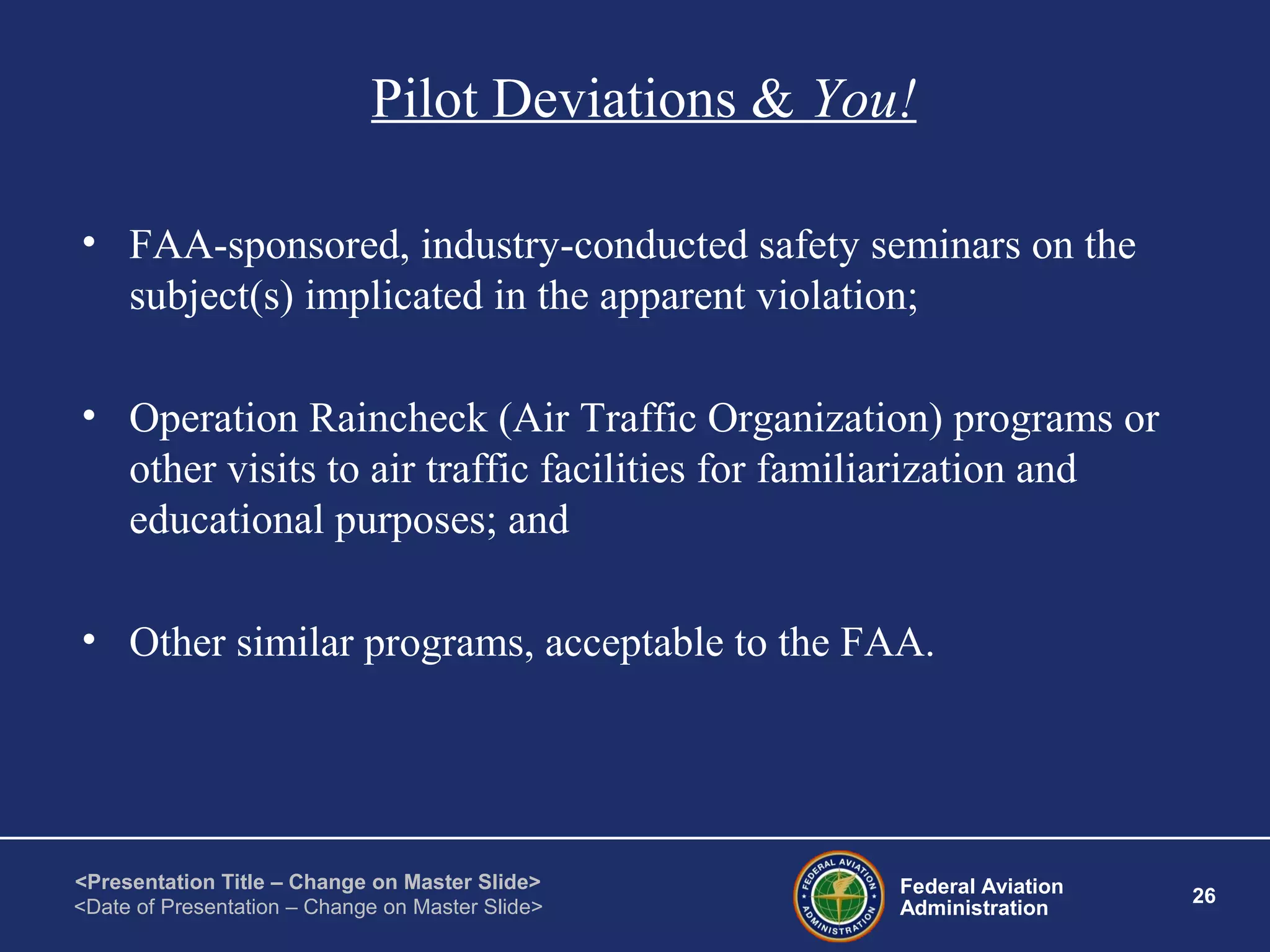 Federal Aviation
Administration
26
<Presentation Title – Change on Master Slide>
<Date of Presentation – Change on Master Slide>
Pilot Deviations & You!
• FAA-sponsored, industry-conducted safety seminars on the
subject(s) implicated in the apparent violation;
• Operation Raincheck (Air Traffic Organization) programs or
other visits to air traffic facilities for familiarization and
educational purposes; and
• Other similar programs, acceptable to the FAA.
 