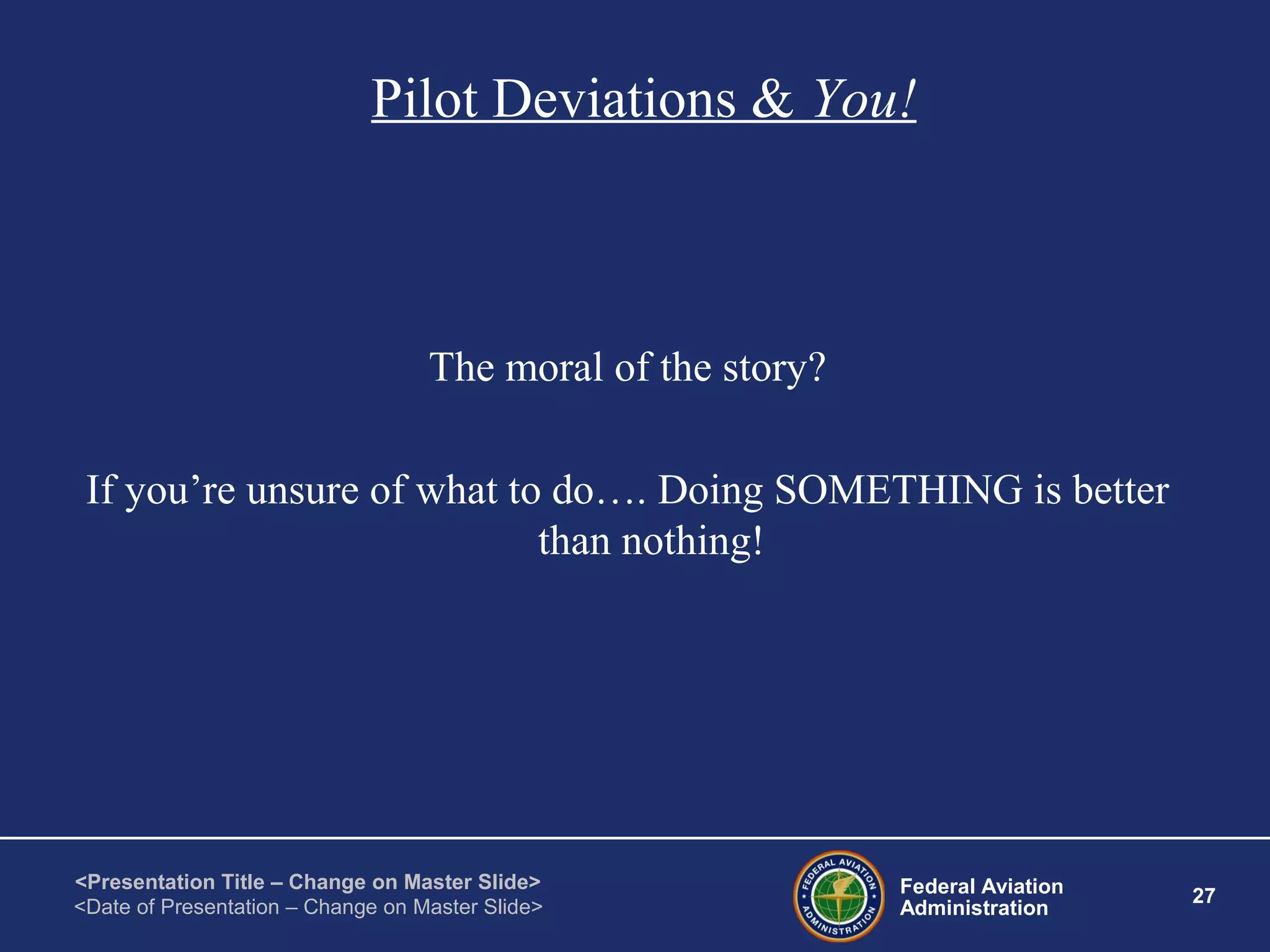 Federal Aviation
Administration
27
<Presentation Title – Change on Master Slide>
<Date of Presentation – Change on Master Slide>
Pilot Deviations & You!
The moral of the story?
If you’re unsure of what to do…. Doing SOMETHING is better
than nothing!
 