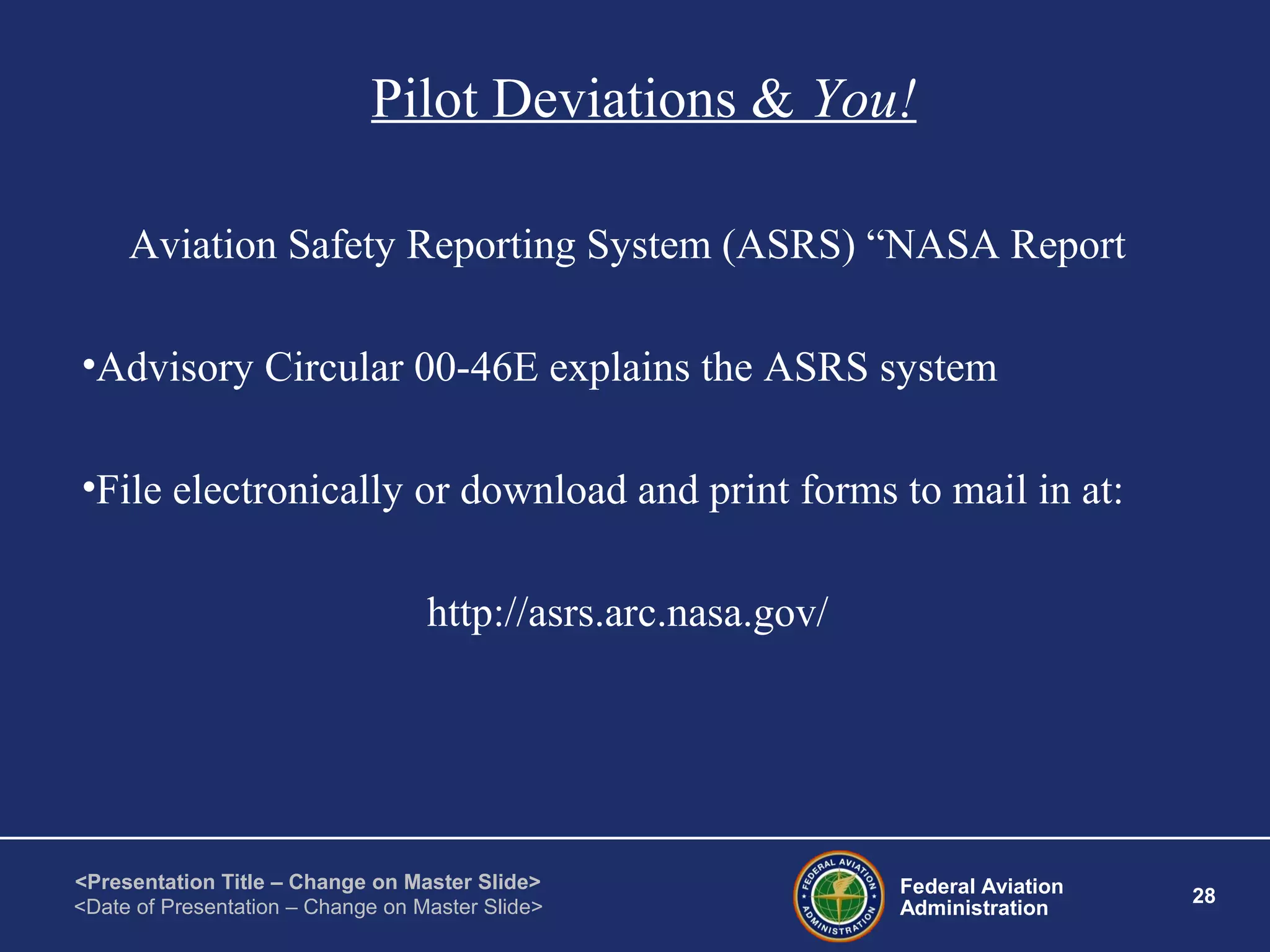 Federal Aviation
Administration
28
<Presentation Title – Change on Master Slide>
<Date of Presentation – Change on Master Slide>
Pilot Deviations & You!
Aviation Safety Reporting System (ASRS) “NASA Report
•Advisory Circular 00-46E explains the ASRS system
•File electronically or download and print forms to mail in at:
http://asrs.arc.nasa.gov/
 