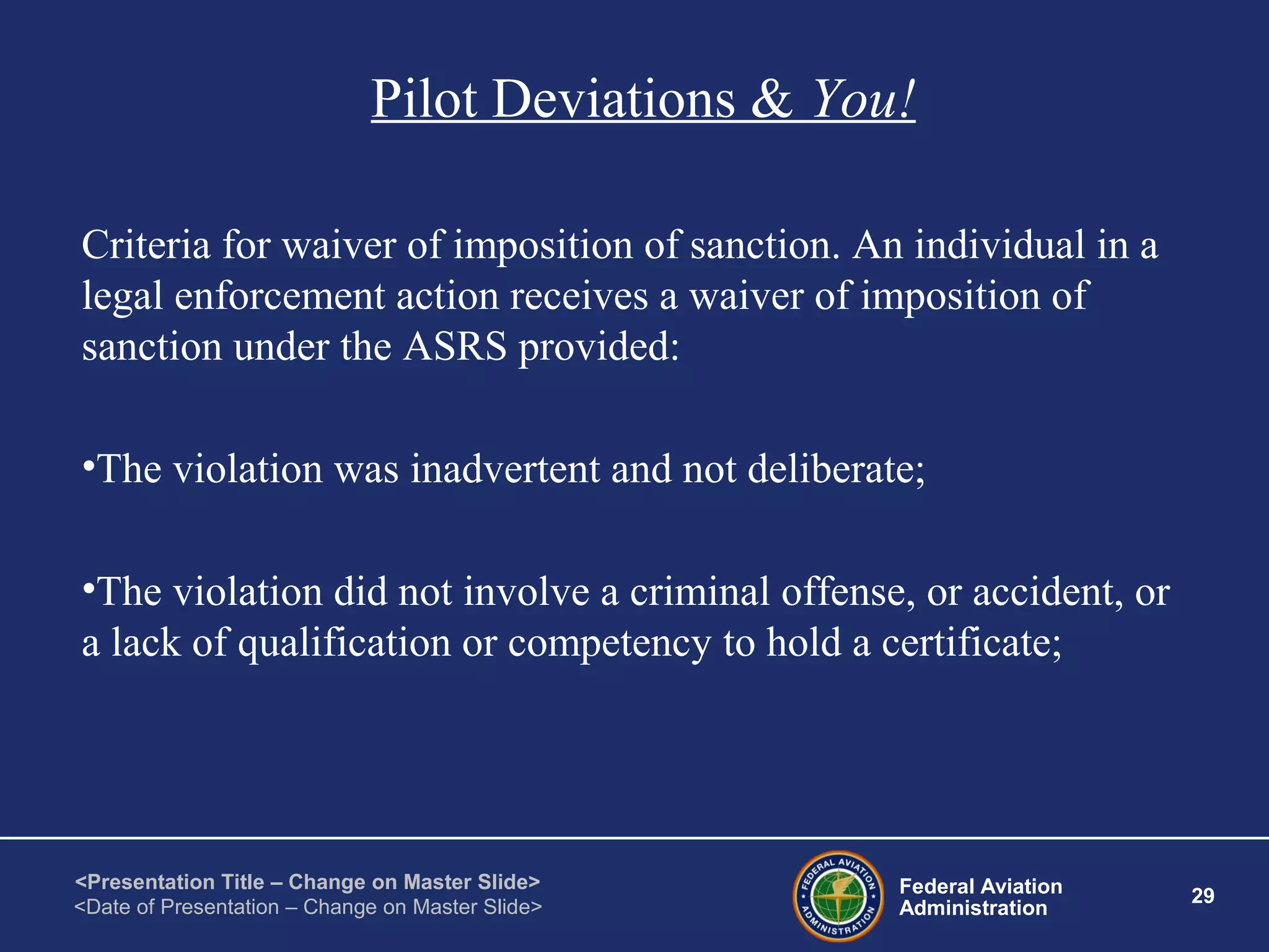 Federal Aviation
Administration
29
<Presentation Title – Change on Master Slide>
<Date of Presentation – Change on Master Slide>
Pilot Deviations & You!
Criteria for waiver of imposition of sanction. An individual in a
legal enforcement action receives a waiver of imposition of
sanction under the ASRS provided:
•The violation was inadvertent and not deliberate;
•The violation did not involve a criminal offense, or accident, or
a lack of qualification or competency to hold a certificate;
 
