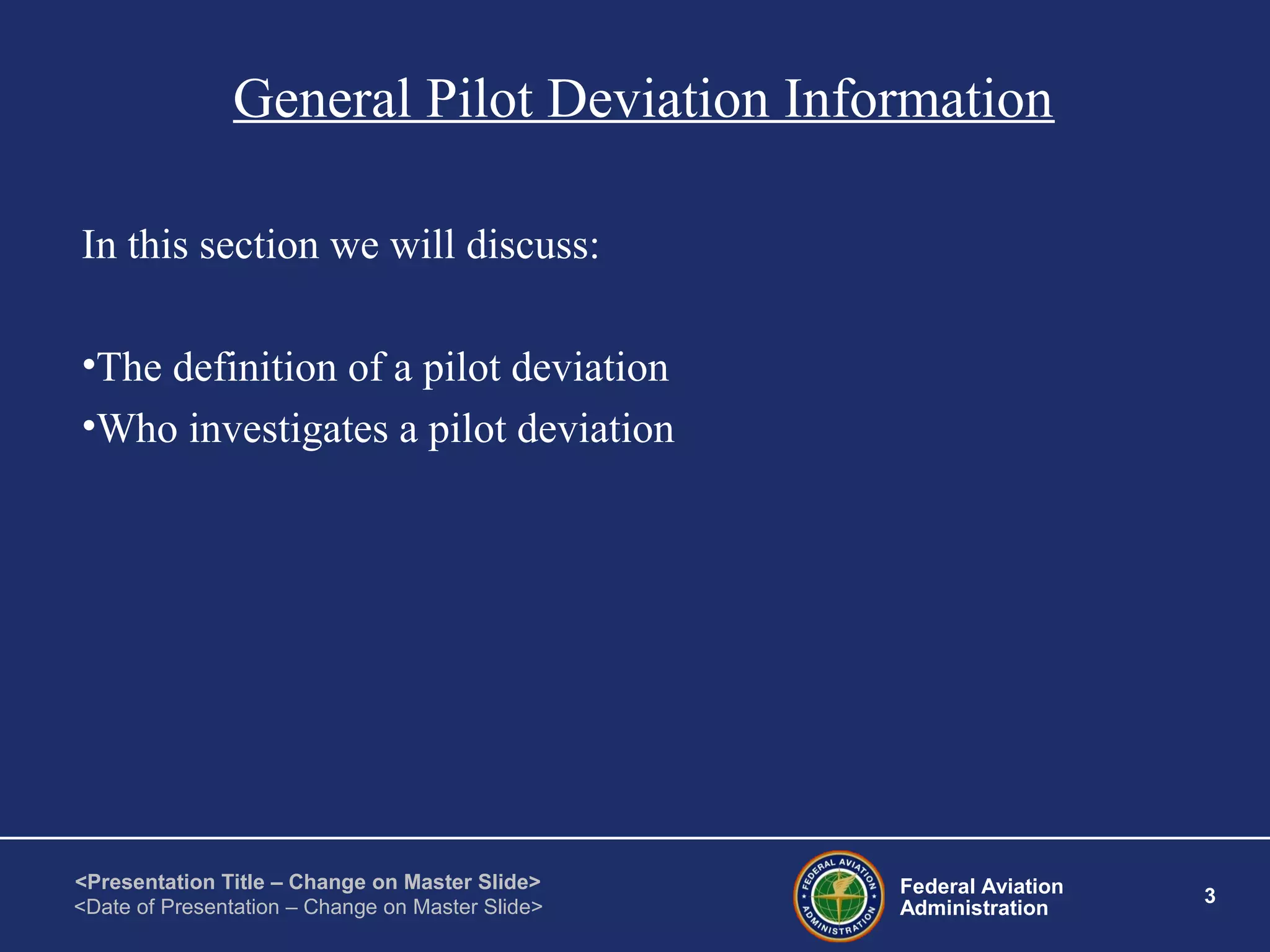 Federal Aviation
Administration
3
<Presentation Title – Change on Master Slide>
<Date of Presentation – Change on Master Slide>
General Pilot Deviation Information
In this section we will discuss:
•The definition of a pilot deviation
•Who investigates a pilot deviation
 