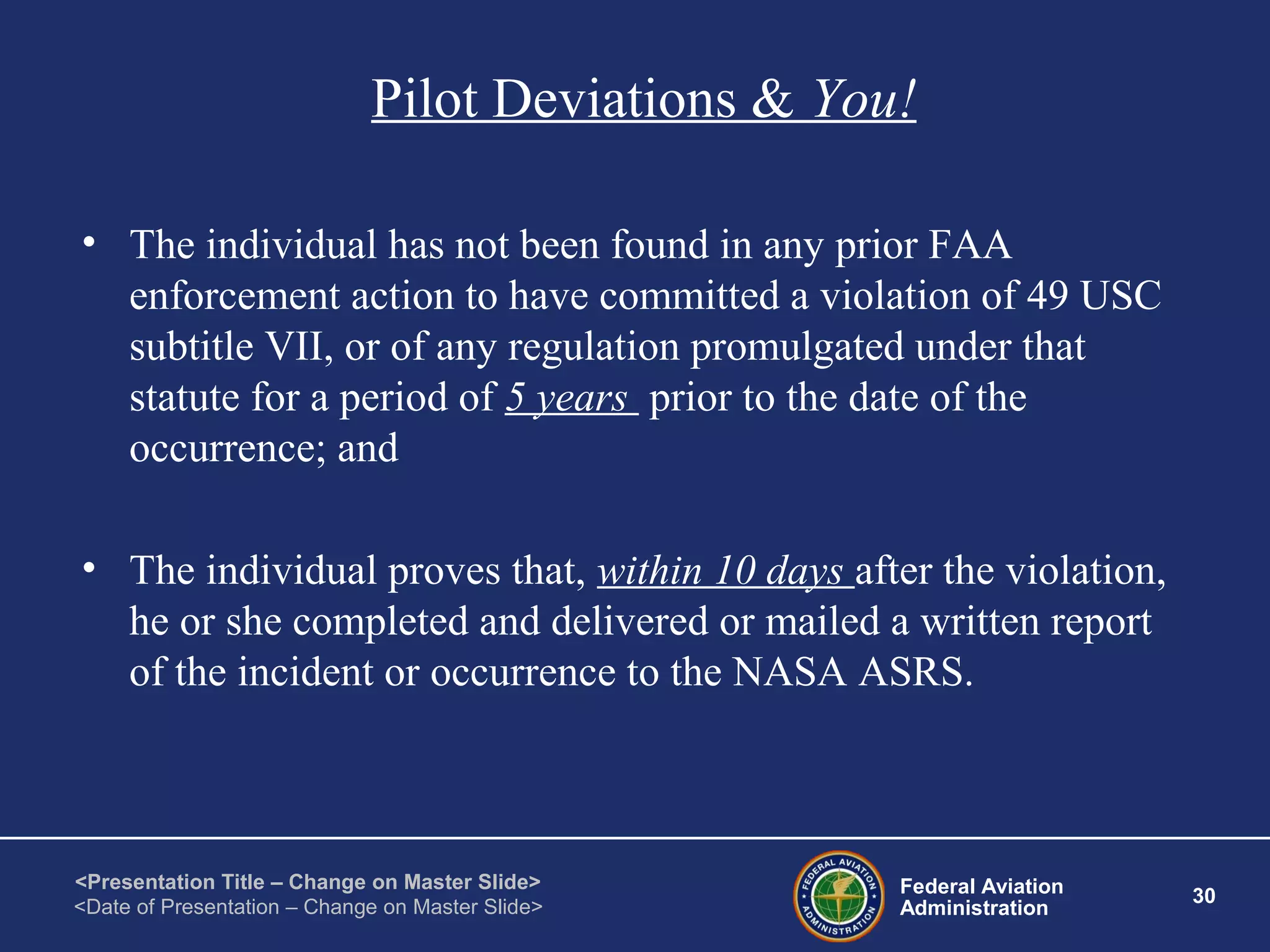 Federal Aviation
Administration
30
<Presentation Title – Change on Master Slide>
<Date of Presentation – Change on Master Slide>
Pilot Deviations & You!
• The individual has not been found in any prior FAA
enforcement action to have committed a violation of 49 USC
subtitle VII, or of any regulation promulgated under that
statute for a period of 5 years prior to the date of the
occurrence; and
• The individual proves that, within 10 days after the violation,
he or she completed and delivered or mailed a written report
of the incident or occurrence to the NASA ASRS.
 