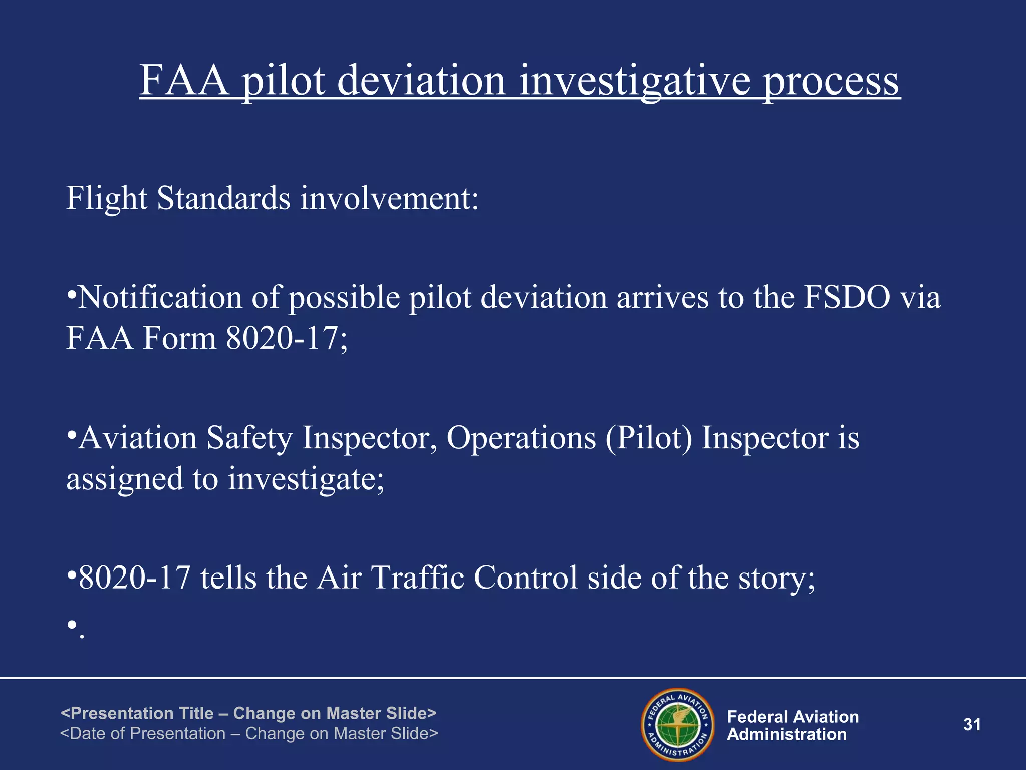 Federal Aviation
Administration
31
<Presentation Title – Change on Master Slide>
<Date of Presentation – Change on Master Slide>
FAA pilot deviation investigative process
Flight Standards involvement:
•Notification of possible pilot deviation arrives to the FSDO via
FAA Form 8020-17;
•Aviation Safety Inspector, Operations (Pilot) Inspector is
assigned to investigate;
•8020-17 tells the Air Traffic Control side of the story;
•.
 