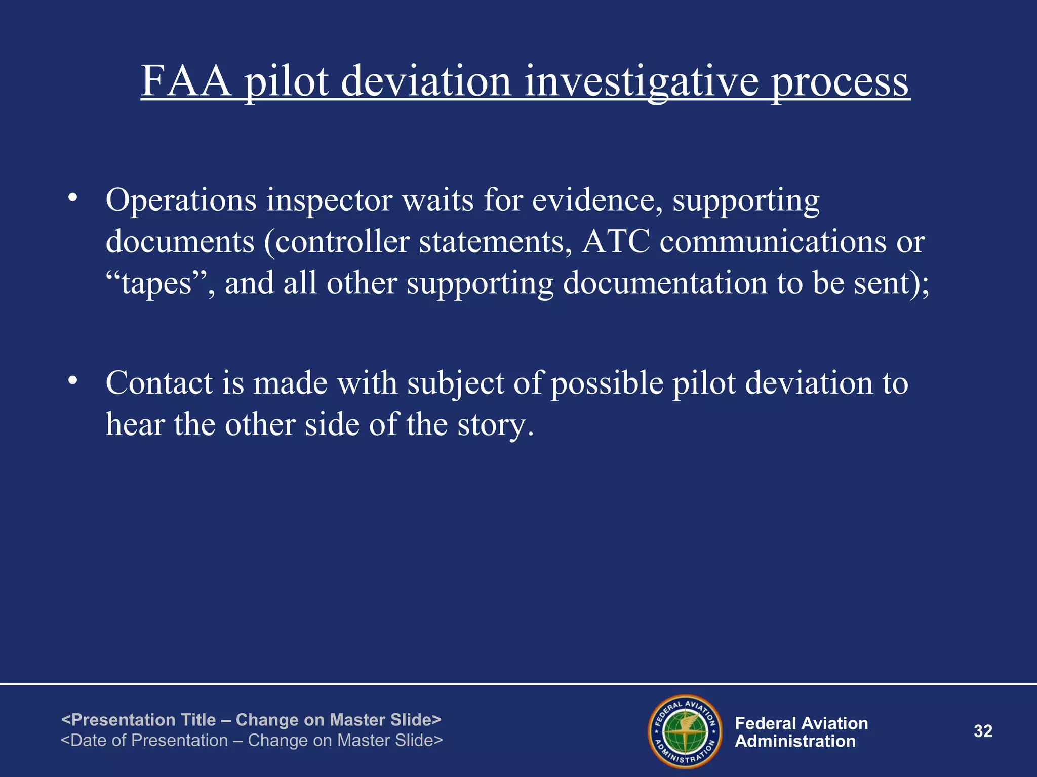 Federal Aviation
Administration
32
<Presentation Title – Change on Master Slide>
<Date of Presentation – Change on Master Slide>
FAA pilot deviation investigative process
• Operations inspector waits for evidence, supporting
documents (controller statements, ATC communications or
“tapes”, and all other supporting documentation to be sent);
• Contact is made with subject of possible pilot deviation to
hear the other side of the story.
 