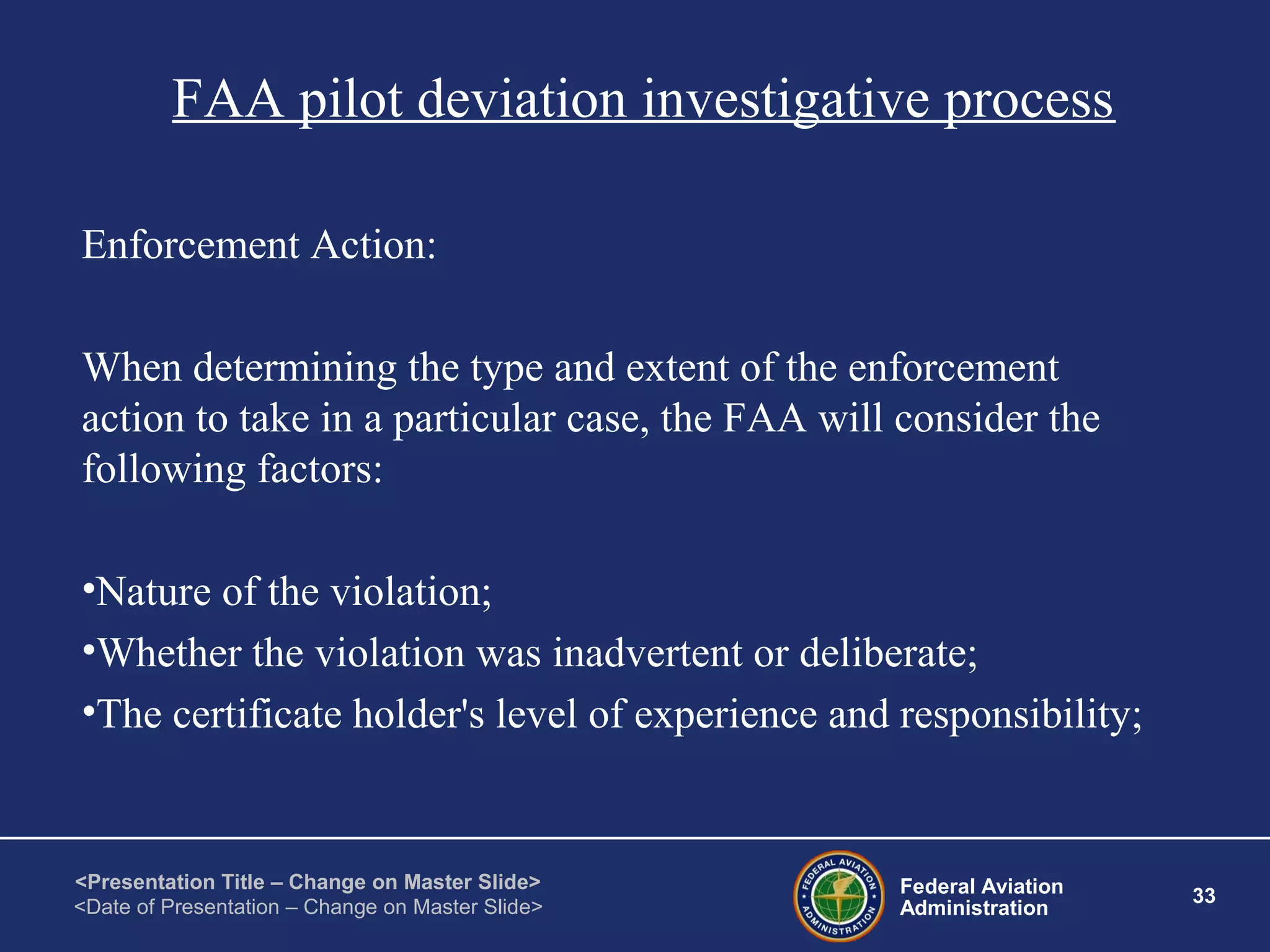 Federal Aviation
Administration
33
<Presentation Title – Change on Master Slide>
<Date of Presentation – Change on Master Slide>
FAA pilot deviation investigative process
Enforcement Action:
When determining the type and extent of the enforcement
action to take in a particular case, the FAA will consider the
following factors:
•Nature of the violation;
•Whether the violation was inadvertent or deliberate;
•The certificate holder's level of experience and responsibility;
 