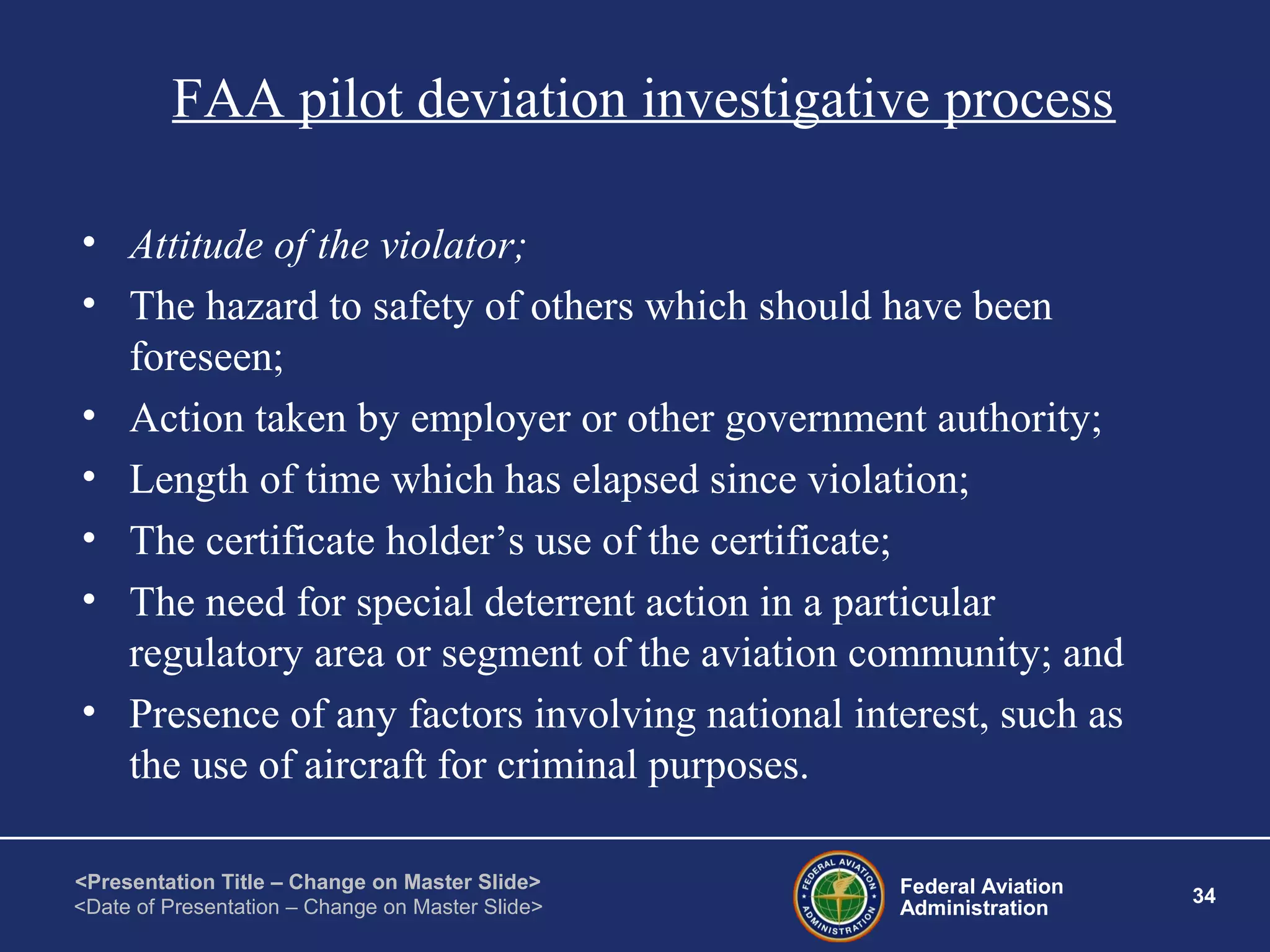 Federal Aviation
Administration
34
<Presentation Title – Change on Master Slide>
<Date of Presentation – Change on Master Slide>
FAA pilot deviation investigative process
• Attitude of the violator;
• The hazard to safety of others which should have been
foreseen;
• Action taken by employer or other government authority;
• Length of time which has elapsed since violation;
• The certificate holder’s use of the certificate;
• The need for special deterrent action in a particular
regulatory area or segment of the aviation community; and
• Presence of any factors involving national interest, such as
the use of aircraft for criminal purposes.
 