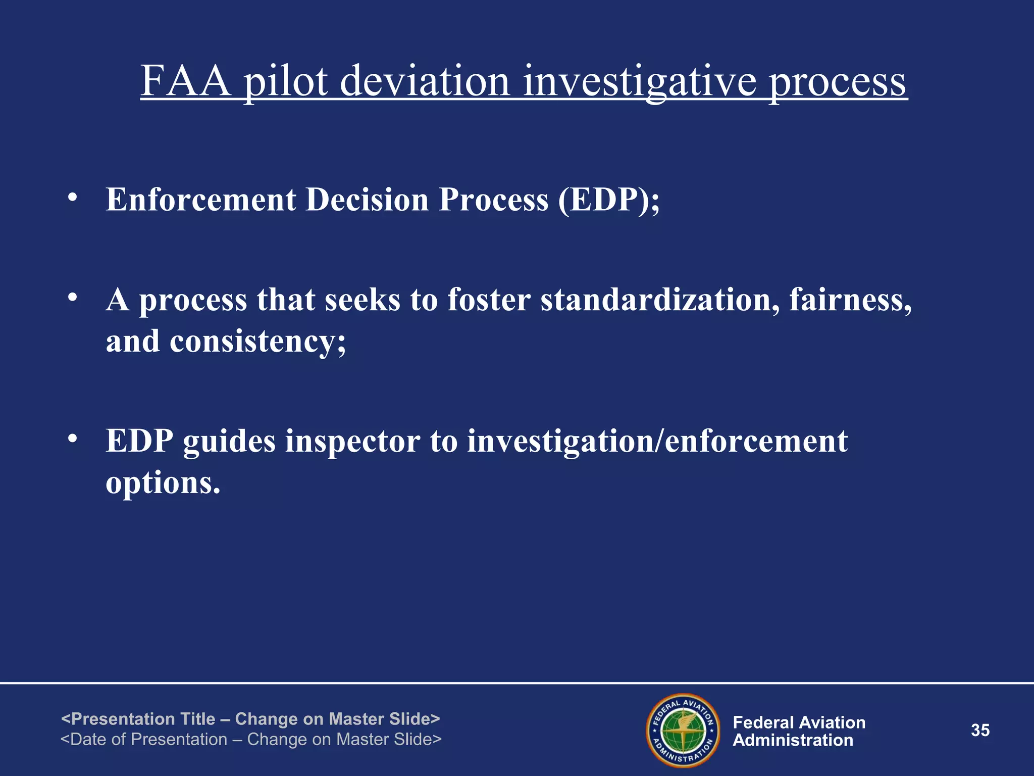 Federal Aviation
Administration
35
<Presentation Title – Change on Master Slide>
<Date of Presentation – Change on Master Slide>
FAA pilot deviation investigative process
• Enforcement Decision Process (EDP);
• A process that seeks to foster standardization, fairness,
and consistency;
• EDP guides inspector to investigation/enforcement
options.
 