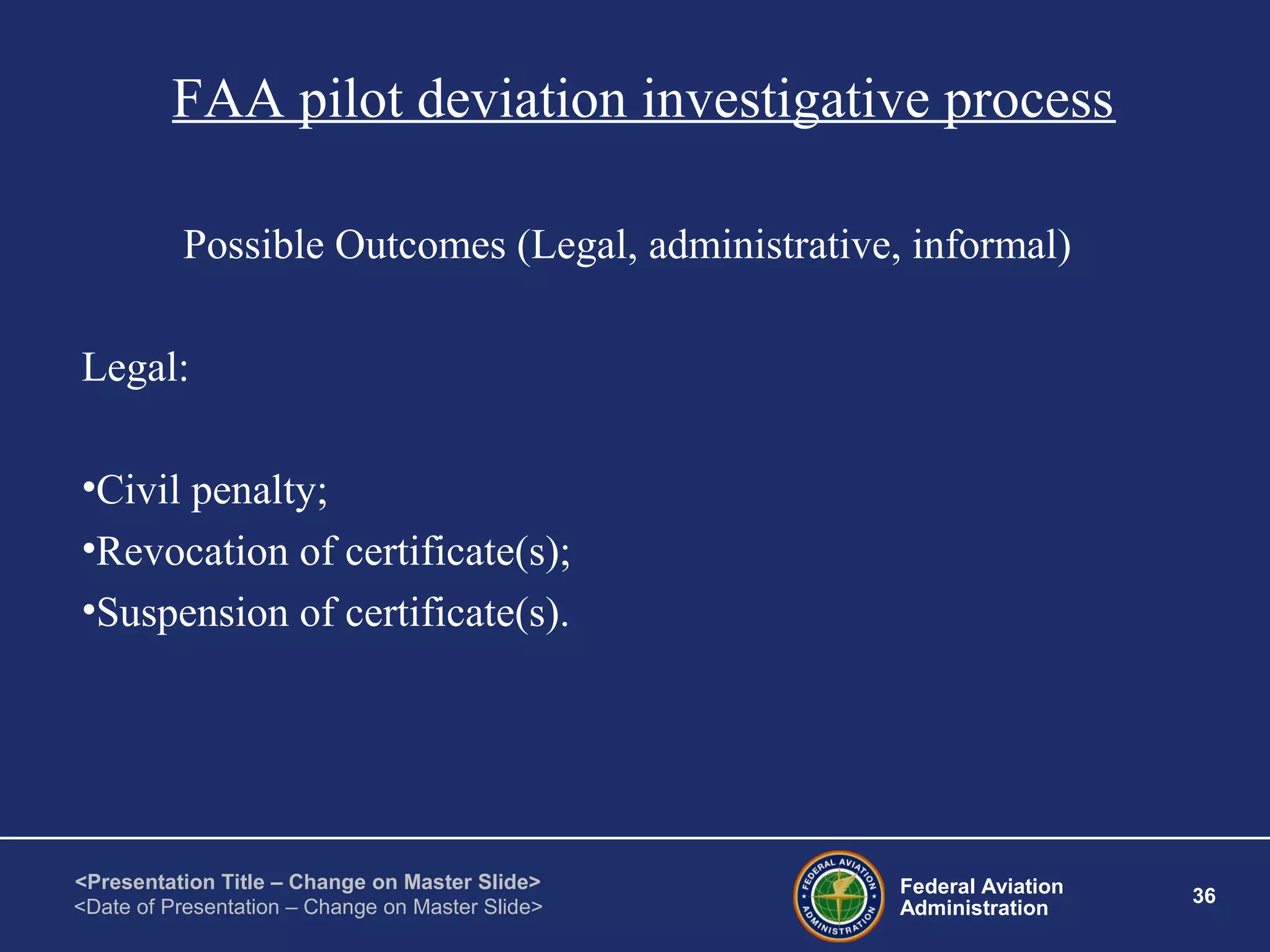 Federal Aviation
Administration
36
<Presentation Title – Change on Master Slide>
<Date of Presentation – Change on Master Slide>
FAA pilot deviation investigative process
Possible Outcomes (Legal, administrative, informal)
Legal:
•Civil penalty;
•Revocation of certificate(s);
•Suspension of certificate(s).
 
