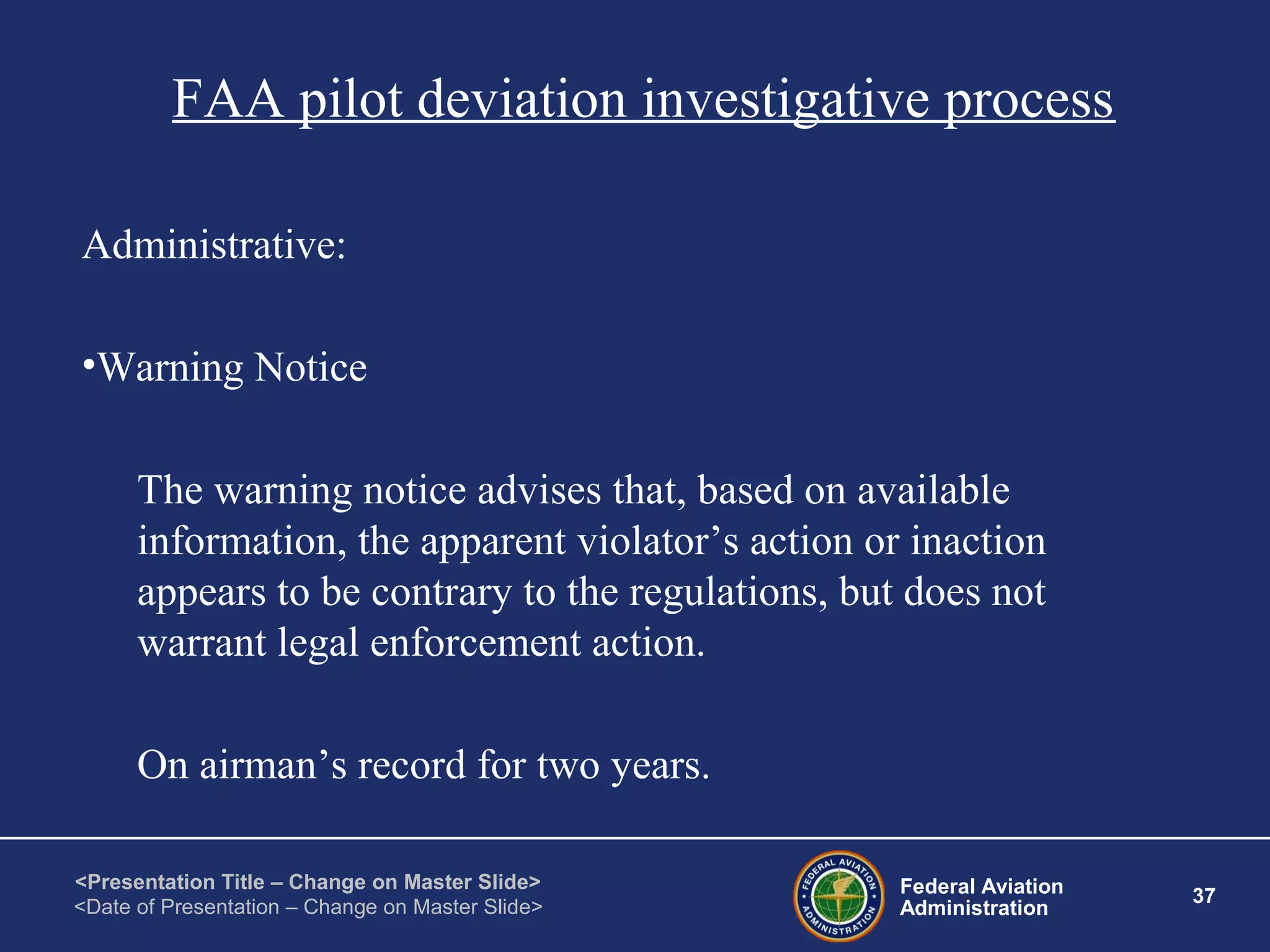 Federal Aviation
Administration
37
<Presentation Title – Change on Master Slide>
<Date of Presentation – Change on Master Slide>
FAA pilot deviation investigative process
Administrative:
•Warning Notice
The warning notice advises that, based on available
information, the apparent violator’s action or inaction
appears to be contrary to the regulations, but does not
warrant legal enforcement action.
On airman’s record for two years.
 