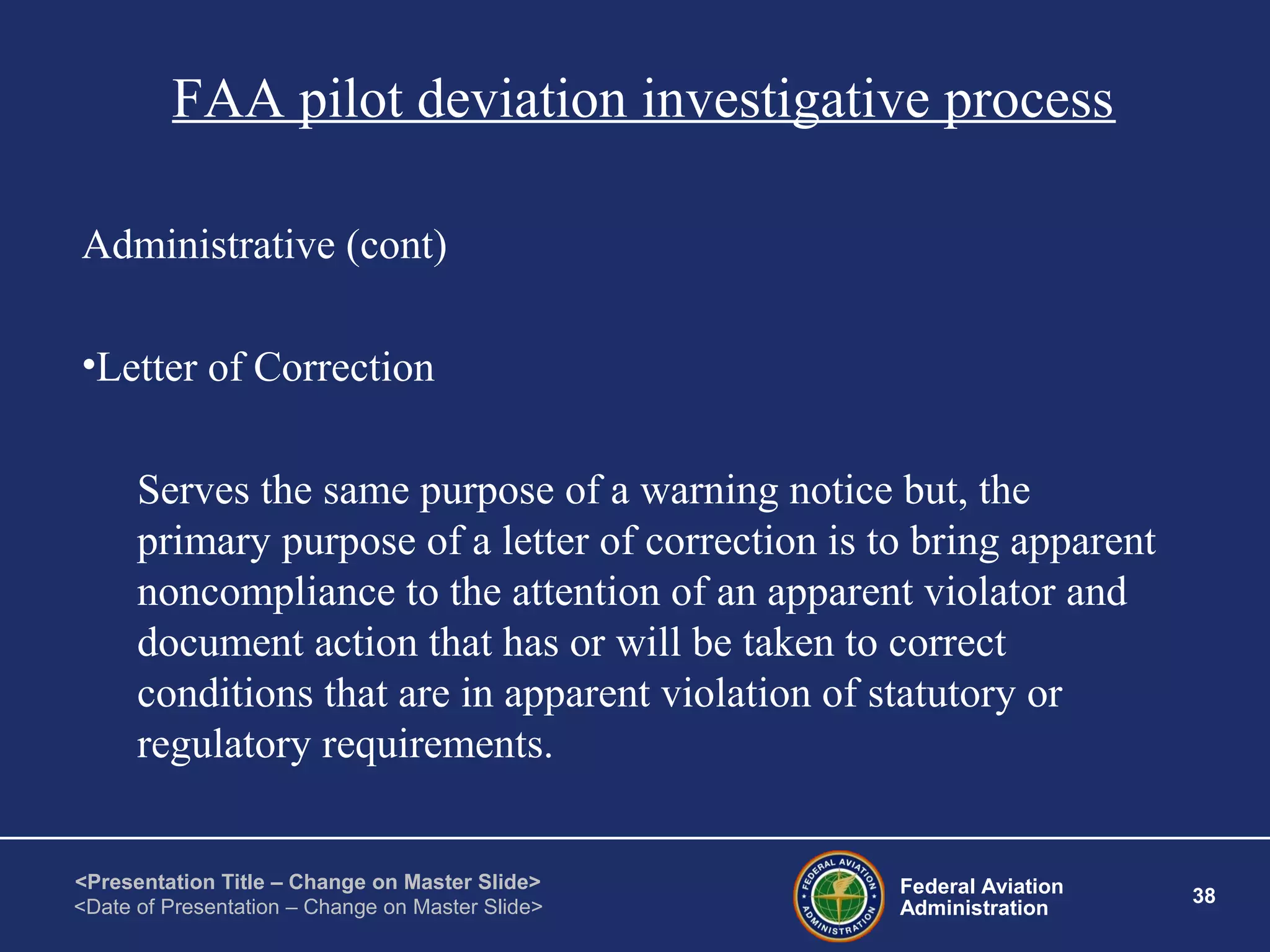 Federal Aviation
Administration
38
<Presentation Title – Change on Master Slide>
<Date of Presentation – Change on Master Slide>
FAA pilot deviation investigative process
Administrative (cont)
•Letter of Correction
Serves the same purpose of a warning notice but, the
primary purpose of a letter of correction is to bring apparent
noncompliance to the attention of an apparent violator and
document action that has or will be taken to correct
conditions that are in apparent violation of statutory or
regulatory requirements.
 
