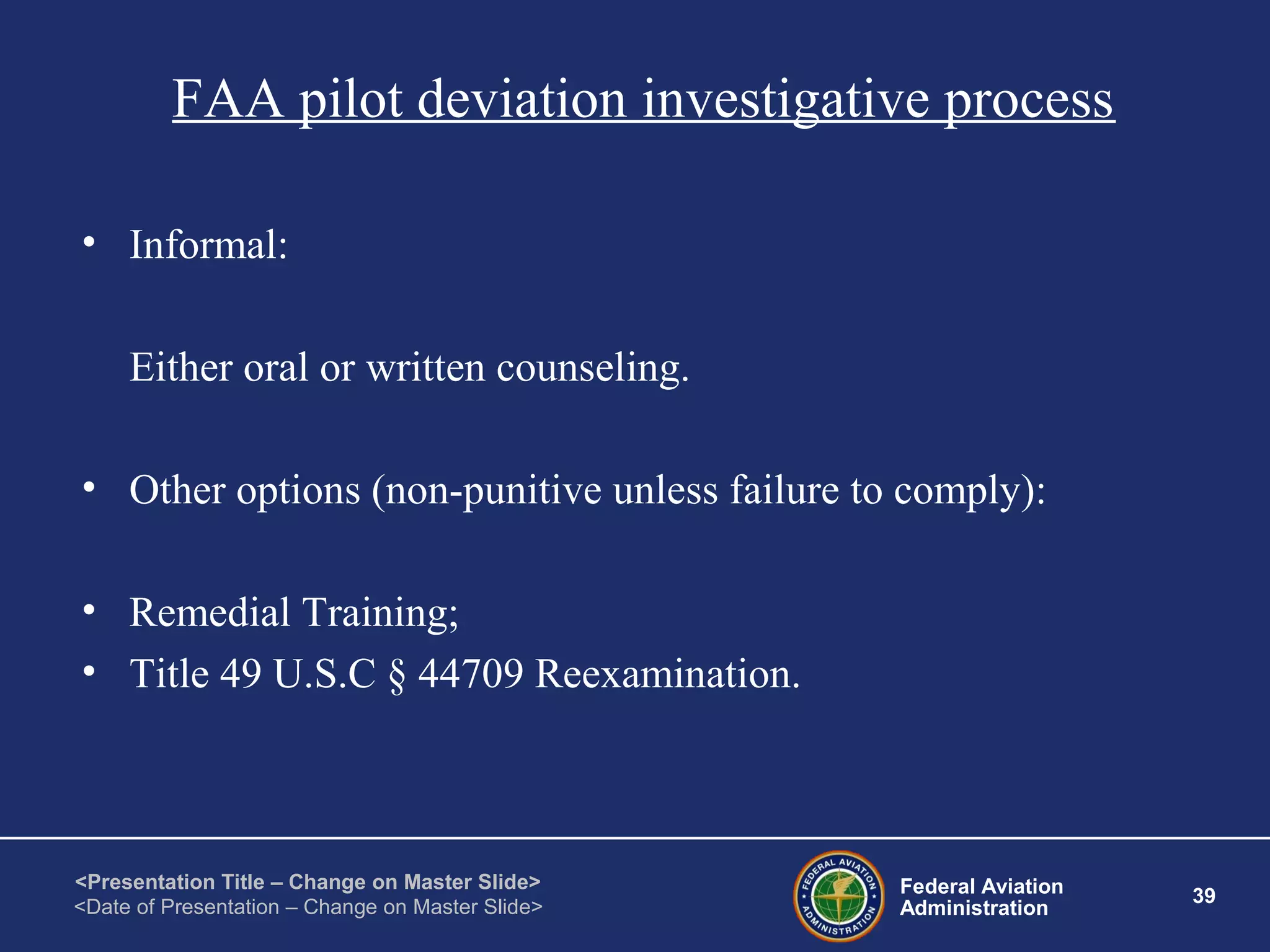 Federal Aviation
Administration
39
<Presentation Title – Change on Master Slide>
<Date of Presentation – Change on Master Slide>
FAA pilot deviation investigative process
• Informal:
Either oral or written counseling.
• Other options (non-punitive unless failure to comply):
• Remedial Training;
• Title 49 U.S.C § 44709 Reexamination.
 