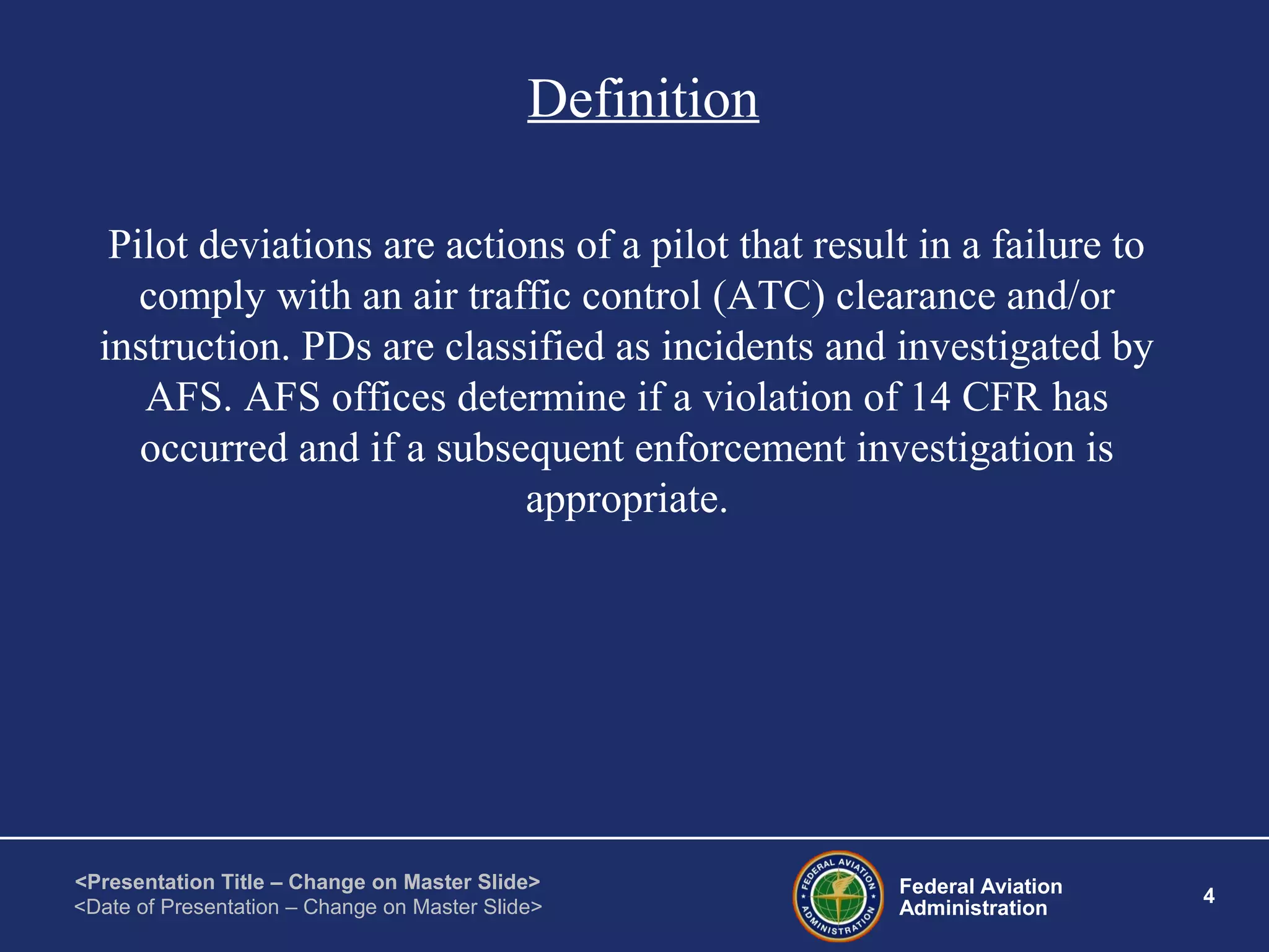 Federal Aviation
Administration
4
<Presentation Title – Change on Master Slide>
<Date of Presentation – Change on Master Slide>
Definition
Pilot deviations are actions of a pilot that result in a failure to
comply with an air traffic control (ATC) clearance and/or
instruction. PDs are classified as incidents and investigated by
AFS. AFS offices determine if a violation of 14 CFR has
occurred and if a subsequent enforcement investigation is
appropriate.
 