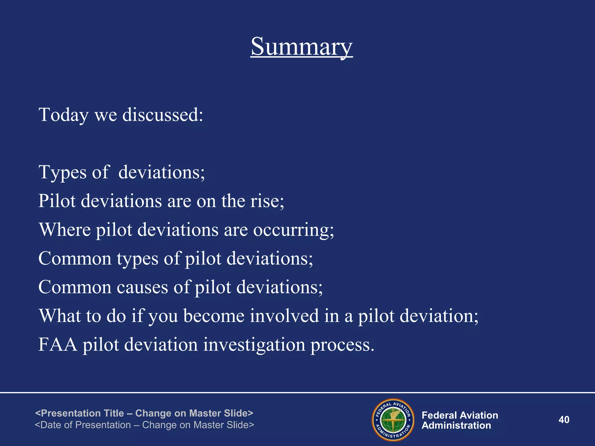 Federal Aviation
Administration
40
<Presentation Title – Change on Master Slide>
<Date of Presentation – Change on Master Slide>
Summary
Today we discussed:
Types of deviations;
Pilot deviations are on the rise;
Where pilot deviations are occurring;
Common types of pilot deviations;
Common causes of pilot deviations;
What to do if you become involved in a pilot deviation;
FAA pilot deviation investigation process.
 