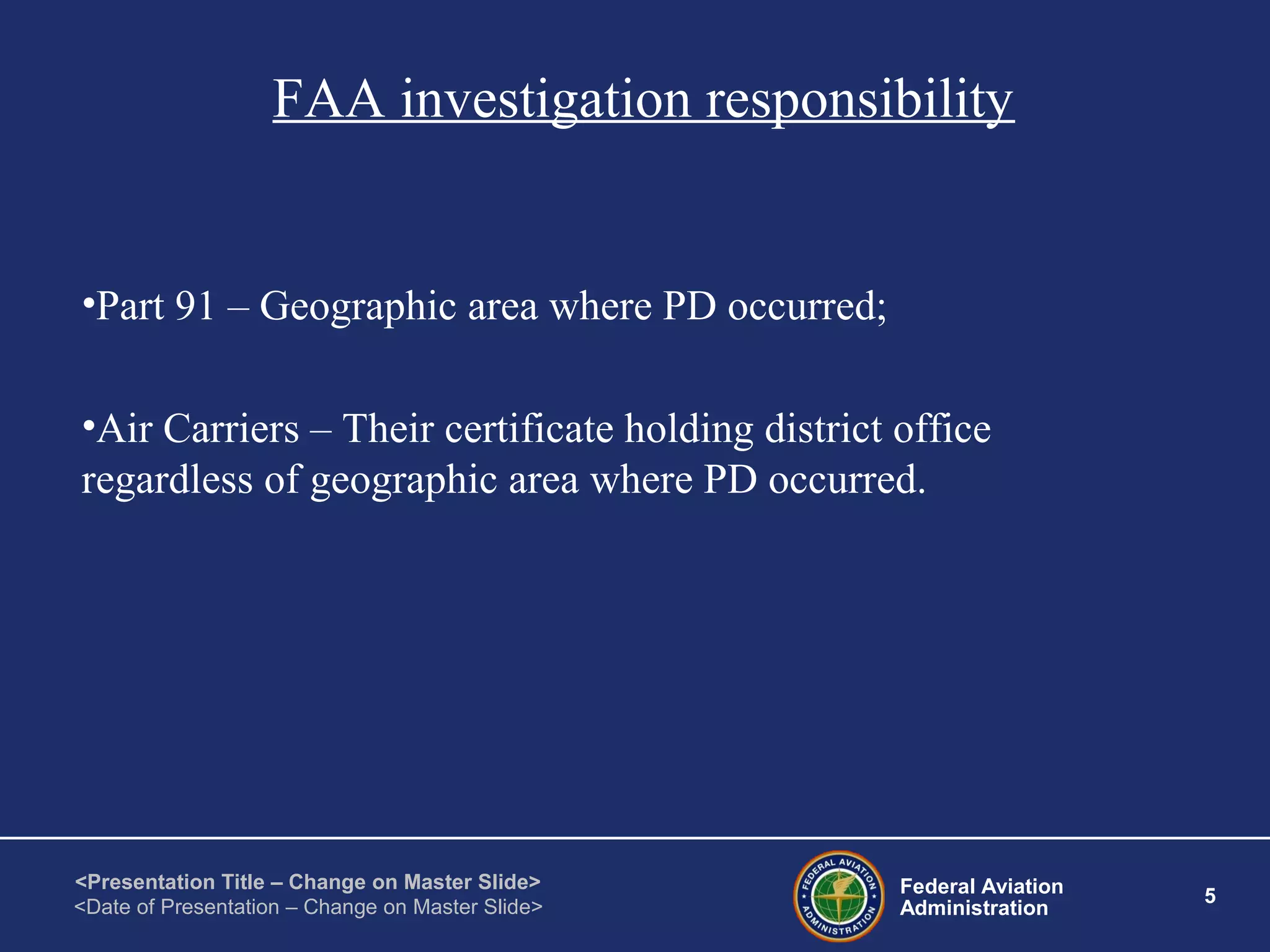 Federal Aviation
Administration
5
<Presentation Title – Change on Master Slide>
<Date of Presentation – Change on Master Slide>
FAA investigation responsibility
•Part 91 – Geographic area where PD occurred;
•Air Carriers – Their certificate holding district office
regardless of geographic area where PD occurred.
 