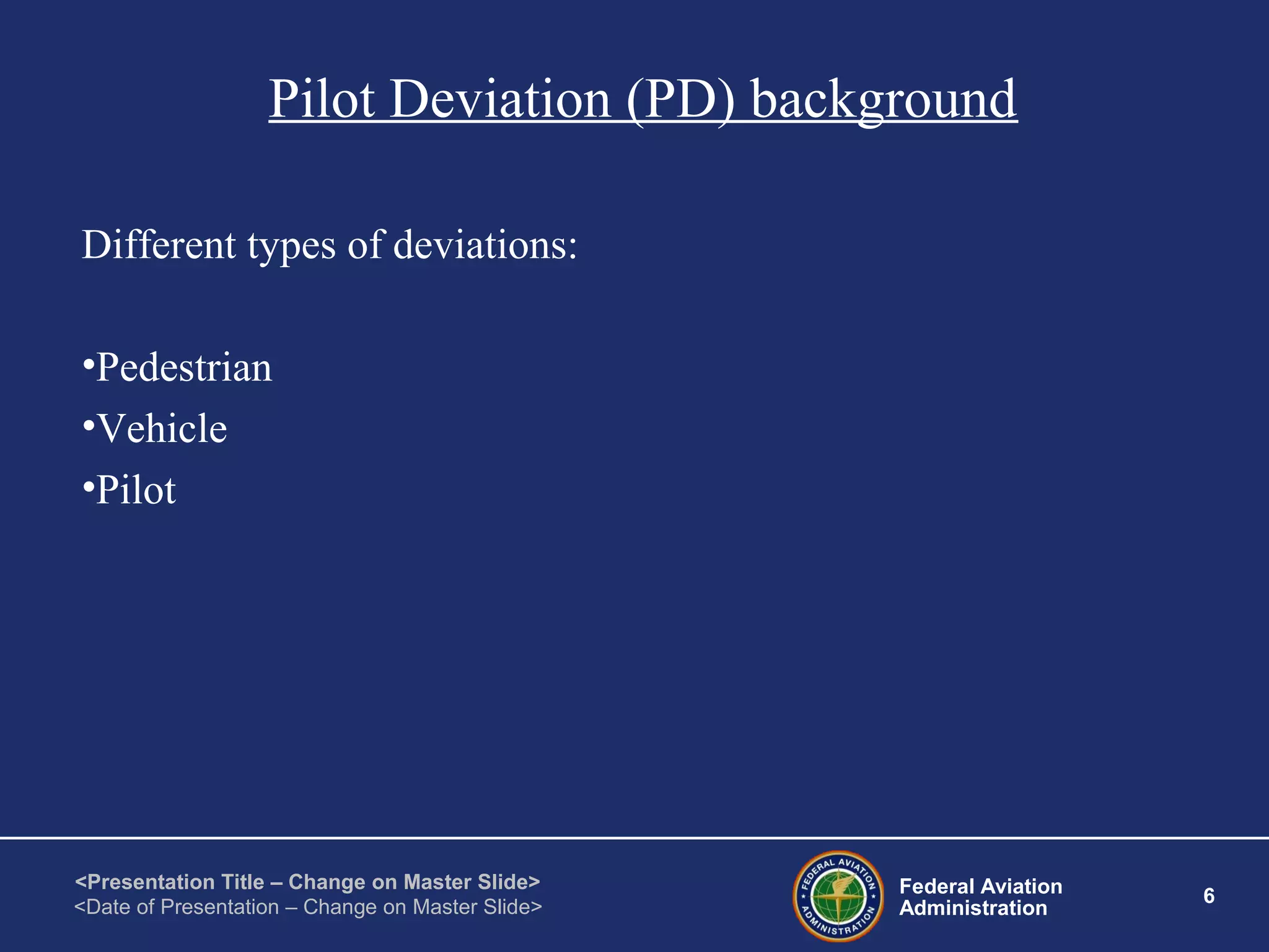 Federal Aviation
Administration
6
<Presentation Title – Change on Master Slide>
<Date of Presentation – Change on Master Slide>
Pilot Deviation (PD) background
Different types of deviations:
•Pedestrian
•Vehicle
•Pilot
 