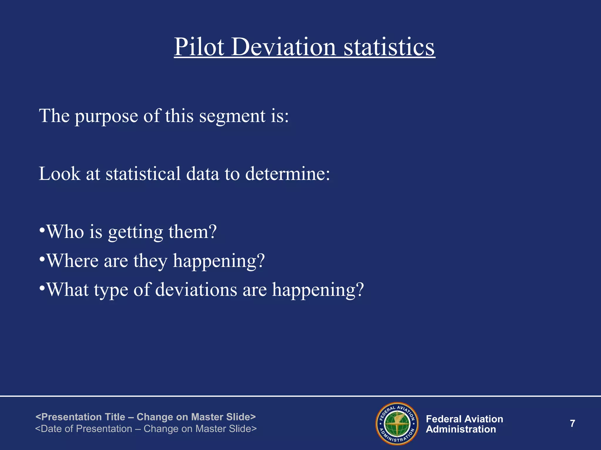 Federal Aviation
Administration
7
<Presentation Title – Change on Master Slide>
<Date of Presentation – Change on Master Slide>
Pilot Deviation statistics
The purpose of this segment is:
Look at statistical data to determine:
•Who is getting them?
•Where are they happening?
•What type of deviations are happening?
 
