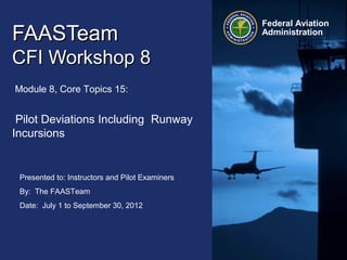 Presented to: Instructors and Pilot Examiners
By: The FAASTeam
Date: July 1 to September 30, 2012
Federal Aviation
Administration
FAASTeamFAASTeam
CFI Workshop 8CFI Workshop 8
Module 8, Core Topics 15:
Pilot Deviations Including Runway
Incursions
 