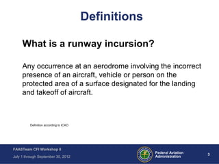 3Federal Aviation
Administration
FAASTeam CFI Workshop 8
July 1 through September 30, 2012
Definitions
What is a runway incursion?
Any occurrence at an aerodrome involving the incorrect
presence of an aircraft, vehicle or person on the
protected area of a surface designated for the landing
and takeoff of aircraft.
Definition according to ICAO
 