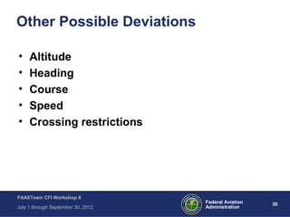 30Federal Aviation
Administration
FAASTeam CFI Workshop 8
July 1 through September 30, 2012
Other Possible Deviations
• Altitude
• Heading
• Course
• Speed
• Crossing restrictions
 