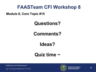 33Federal Aviation
Administration
FAASTeam CFI Workshop 8
July 1 through September 30, 2012
FAASTeam CFI Workshop 8
Module 8, Core Topic #15
Questions?
Comments?
Ideas?
Quiz time ~
 