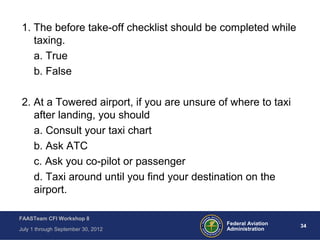 34Federal Aviation
Administration
FAASTeam CFI Workshop 8
July 1 through September 30, 2012
1. The before take-off checklist should be completed while
taxing.
a. True
b. False
2. At a Towered airport, if you are unsure of where to taxi
after landing, you should
a. Consult your taxi chart
b. Ask ATC
c. Ask you co-pilot or passenger
d. Taxi around until you find your destination on the
airport.
 