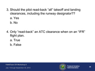 35Federal Aviation
Administration
FAASTeam CFI Workshop 8
July 1 through September 30, 2012
3. Should the pilot read-back “all” takeoff and landing
clearances, including the runway designator??
a. Yes
b. No
4. Only “read-back” an ATC clearance when on an “IFR”
flight plan.
a. True
b. False
 