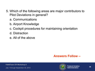 36Federal Aviation
Administration
FAASTeam CFI Workshop 8
July 1 through September 30, 2012
5. Which of the following areas are major contributors to
Pilot Deviations in general?
a. Communications
b. Airport Knowledge
c. Cockpit procedures for maintaining orientation
d. Distraction
e. All of the above
Answers Follow –
 