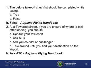 37Federal Aviation
Administration
FAASTeam CFI Workshop 8
July 1 through September 30, 2012
1. The before take-off checklist should be completed while
taxing.
a. True
b. False
b. False - Airplane Flying Handbook
2. At a Towered airport, if you are unsure of where to taxi
after landing, you should
a. Consult your taxi chart
b. Ask ATC
c. Ask you co-pilot or passenger
d. Taxi around until you find your destination on the
airport.
b. Ask ATC - Airplane Flying Handbook
 