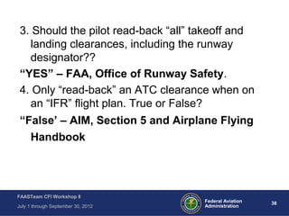 38Federal Aviation
Administration
FAASTeam CFI Workshop 8
July 1 through September 30, 2012
3. Should the pilot read-back “all” takeoff and
landing clearances, including the runway
designator??
“YES” – FAA, Office of Runway Safety.
4. Only “read-back” an ATC clearance when on
an “IFR” flight plan. True or False?
“False’ – AIM, Section 5 and Airplane Flying
Handbook
 