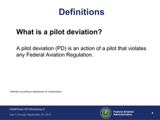 4Federal Aviation
Administration
FAASTeam CFI Workshop 8
July 1 through September 30, 2012
Definitions
What is a pilot deviation?
A pilot deviation (PD) is an action of a pilot that violates
any Federal Aviation Regulation.
Definition according to Department of Transportation
 