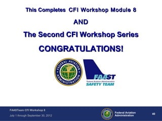 40Federal Aviation
Administration
FAASTeam CFI Workshop 8
July 1 through September 30, 2012
This CompletesThis Completes CFI Workshop Module 8CFI Workshop Module 8
ANDAND
The Second CFI Workshop SeriesThe Second CFI Workshop Series
CONGRATULATIONS!CONGRATULATIONS!
 