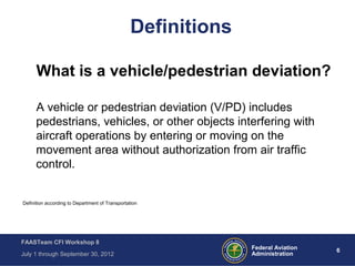 6Federal Aviation
Administration
FAASTeam CFI Workshop 8
July 1 through September 30, 2012
Definitions
What is a vehicle/pedestrian deviation?
A vehicle or pedestrian deviation (V/PD) includes
pedestrians, vehicles, or other objects interfering with
aircraft operations by entering or moving on the
movement area without authorization from air traffic
control.
Definition according to Department of Transportation
 