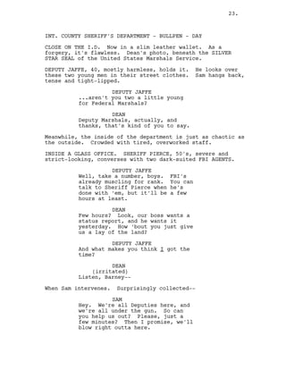 INT. COUNTY SHERIFF’S DEPARTMENT - BULLPEN - DAY
CLOSE ON THE I.D. Now in a slim leather wallet. As a
forgery, it’s flawless. Dean’s photo, beneath the SILVER
STAR SEAL of the United States Marshals Service.
DEPUTY JAFFE, 40, mostly harmless, holds it. He looks over
these two young men in their street clothes. Sam hangs back,
tense and tight-lipped.
DEPUTY JAFFE
...aren’t you two a little young
for Federal Marshals?
DEAN
Deputy Marshals, actually, and
thanks, that’s kind of you to say.
Meanwhile, the inside of the department is just as chaotic as
the outside. Crowded with tired, overworked staff.
INSIDE A GLASS OFFICE. SHERIFF PIERCE, 50’s, severe and
strict-looking, converses with two dark-suited FBI AGENTS.
DEPUTY JAFFE
Well, take a number, boys. FBI’s
already muscling for rank. You can
talk to Sheriff Pierce when he’s
done with ‘em, but it’ll be a few
hours at least.
DEAN
Few hours? Look, our boss wants a
status report, and he wants it
yesterday. How ‘bout you just give
us a lay of the land?
DEPUTY JAFFE
And what makes you think I got the
time?
DEAN
(irritated)
Listen, Barney--
When Sam intervenes. Surprisingly collected--
SAM
Hey. We’re all Deputies here, and
we’re all under the gun. So can
you help us out? Please, just a
few minutes? Then I promise, we’ll
blow right outta here.
23.
 